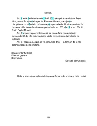 Decide,
Art. 1 începând cu data de 15.07.2012 se aplica salariatului Popa
Irina, avand funcţia de Inspector Resurse Umane, sancţiunea
disciplinara constând din reducerea pe o perioda de 3 luni a salariului de
baza cu 10%, in conformitate cu prevederile art. 263 alin. 1 si art. 264 lit.
D din Codul Muncii.
Art. 2 împotriva prezentei decizii se poate face contestatie in
termen de 30 de zile calendaristice de la comunicarea la instanta de
judecata
Art. 3 Prezenta decizie se va comunica dnei in termen de 5 zile
calendaristice de la emitere.
Reprezentantul legal
Director general
Semnatura
Dovada comunicarii:
Data si semnatura salariatului sau confirmare de primire – data postei
121
 