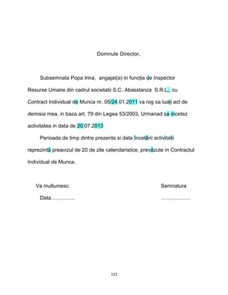 Domnule Director,
Subsemnata Popa Irina, angajat(a) in funcţia de Inspector
Resurse Umane din cadrul societatii S.C. Abasstanza S.R.L., cu
Contract Individual de Munca nr. 05/24.01.2011 va rog sa luaţi act de
demisia mea, in baza art. 79 din Legea 53/2003, Urmanad sa incetez
activitatea in data de 20.07.2013
Perioada de timp dintre prezenta si data încetării activitatii
reprezintă preavizul de 20 de zile calendaristice, prevăzute in Contractul
Individual de Munca.
Va multumesc Semnatura
Data………….. ……………..
122
 