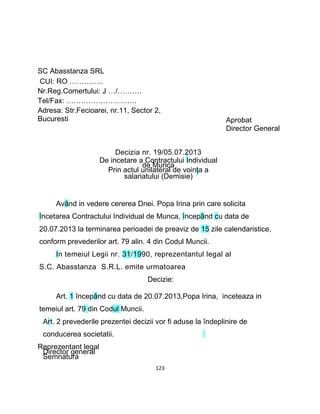 SC Abasstanza SRL
CUI: RO …………..
Nr.Reg.Comertului: J …/……….
Tel/Fax: ………………………..
Adresa: Str.Fecioarei, nr.11, Sector 2,
Bucuresti Aprobat
Director General
Decizia nr. 19/05.07.2013
De incetare a Contractului Individual
de Munca
Prin actul unilateral de voinţa a
salariatului (Demisie)
Având in vedere cererea Dnei. Popa Irina prin care solicita
încetarea Contractului Individual de Munca, începând cu data de
20.07.2013 la terminarea perioadei de preaviz de 15 zile calendaristice,
conform prevederilor art. 79 alin. 4 din Codul Muncii.
In temeiul Legii nr. 31/1990, reprezentantul legal al
S.C. Abasstanza S.R.L. emite urmatoarea
Decizie:
Art. 1 începând cu data de 20.07.2013,Popa Irina, inceteaza in
temeiul art. 79 din Codul Muncii.
Art. 2 prevederile prezentei decizii vor fi aduse la îndeplinire de
conducerea societatii.
Reprezentant legal
Director general
Semnatura
123
 