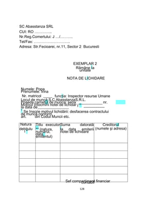e 1
SC Abasstanza SRL
CUI: RO …………..
Nr.Reg.Comertului: J …/……….
Tel/Fax: ………………………..
Adresa: Str.Fecioarei, nr.11, Sector 2 Bucuresti
EXEMPLAR 2
Rămâne Ia
unitate
NOTA DE LICHIDARE
Numele: Popa
Prenumele: Irina
Nr. matricol funcţia: Inspector resurse Umane
Locul de muncă S.C.AbasstanzaS.R.L.
Poseda carnetul de munca: seria
Motivul întocmirii notei de lichidar
la data de
nr.
1
Se înscrie motivul lichidării: desfacerea contractului
de muncă conform
art. din Codul Muncii etc.
Natura Titlu executorSuma datorată Creditorul
debitulu
i *
** (natura,
numărul,
data,
emitentul)
la data emiterii
notei de lichidare
(numele şi adresa)
Sef compartiment financiarcontabil
128
 