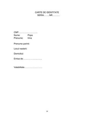 CARTE DE IDENTITATE
SERIA……..NR……….
CNP:……………………..
Nume: Popa
Prenume: Irina
Prenume parinti:
Locul nasterii:
Domiciliul:
Emisa de:……………………..
Valabilitate…………………….
14
 