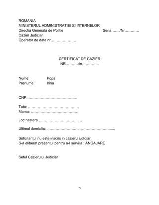 ROMANIA
MINISTERUL ADMINISTRATIEI SI INTERNELOR
Directia Generala de Politie Seria……./Nr…………
Cazier Judiciar
Operator de date nr…………………
CERTIFICAT DE CAZIER
NR……….din…………..
Nume: Popa
Prenume: Irina
CNP:…………………………………..
Tata: ……………………………………
Mama: …………………………………
Loc nastere ………………………………
Ultimul domiciliu: ……………………………………………......
Solicitantul nu este inscris in cazierul judiciar.
S-a eliberat prezentul pentru a-I servi la : ANGAJARE
Seful Cazierului Judiciar
15
 