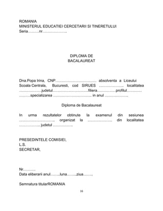 ROMANIA
MINISTERUL EDUCATIEI CERCETARII SI TINERETULUI
Seria………nr………………..
DIPLOMA DE
BACALAUREAT
Dna.Popa Irina, CNP…………………………… absolventa a Liceului
Scoala Centrala, Bucuresti, cod SIRUES ……………….. localitatea
………………judetul………………………..filiera……………profilul…………
………specializarea …………………………. in anul ……………….
Diploma de Bacalaureat
In urma rezultatelor obtinute la examenul din sesiunea
……………………….. organizat la ……………….. din localitatea
…………….. judetul …………….
PRESEDINTELE COMISIEI,
L.S.
SECRETAR,
Nr……….
Data eliberarii anul……..luna……..ziua……..
Semnatura titularROMANIA
16
 