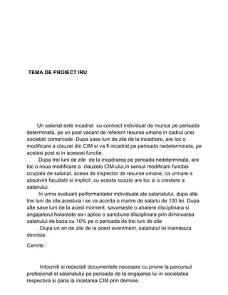 TEMA DE PROIECT IRU
Un salariat este incadrat cu contract individual de munca pe perioada
determinata, pe un post vacant de referent resurse umane in cadrul unei
societati comerciale .Dupa sase luni de zile de la incadrare, are loc o
modificare a clauzei din CIM si va fi incadrat pe perioada nedeterminata, pe
acelasi post si in aceeasi functie.
Dupa trei luni de zile de la incadrarea pe perioada nedeterminata, are
loc o noua modificare a clauzelo CIM-ului,in sensul modificarii functiei
ocupate de salariat, aceea de inspector de resurse umane, ca urmare a
absolvirii facultatii si implicit ,cu acesta ocazie are loc si o crestere a
salariului.
In urma evaluarii performantelor individuale ale salariatului, dupa alte
trei luni de zile,acestuia i se va acorda o marire de salariu de 100 lei. Dupa
alte sase luni de la acest moment, savarseste o abatere disciplinara si
angajatorul hotaraste sa-i aplice o sanctiune disciplinara prin diminuarea
salariului de baza cu 10% pe o perioada de trei luni de zile
. Dupa un an de zile de la acest eveniment, salariatul isi inainteaza
demisia.
Cerinte :
Intocmiti si redactati documentele necesare cu privire la parcursul
profesional al salariatului pe perioada de la angajarea lui in societatea
respectiva si pana la incetarea CIM prin demisie.
 