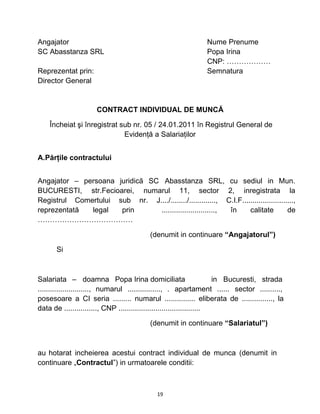 Angajator Nume Prenume
SC Abasstanza SRL Popa Irina
CNP: ………………
Reprezentat prin: Semnatura
Director General
CONTRACT INDIVIDUAL DE MUNCĂ
Încheiat şi înregistrat sub nr. 05 / 24.01.2011 în Registrul General de
Evidenţă a Salariaţilor
A.Părţile contractului
Angajator – persoana juridică SC Abasstanza SRL, cu sediul in Mun.
BUCURESTI, str.Fecioarei, numarul 11, sector 2, inregistrata la
Registrul Comertului sub nr. J..../......../............., C.I.F.........................,
reprezentată legal prin .........................., în calitate de
…………………………………
(denumit in continuare “Angajatorul”)
Si
Salariata – doamna Popa Irina domiciliata in Bucuresti, strada
........................., numarul ................, . apartament ...... sector ..........,
posesoare a CI seria ......... numarul ............... eliberata de ..............., la
data de ................, CNP ........................................
(denumit in continuare “Salariatul”)
au hotarat incheierea acestui contract individual de munca (denumit in
continuare „Contractul”) in urmatoarele conditii:
19
 