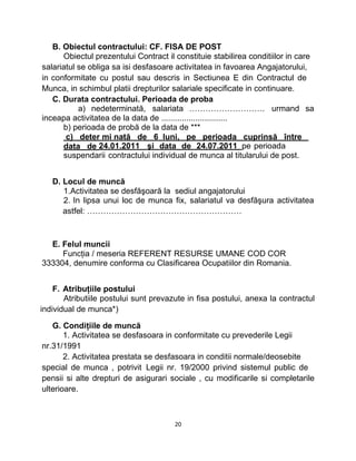 B. Obiectul contractului: CF. FISA DE POST
Obiectul prezentului Contract il constituie stabilirea conditiilor in care
salariatul se obliga sa isi desfasoare activitatea in favoarea Angajatorului,
in conformitate cu postul sau descris in Sectiunea E din Contractul de
Munca, in schimbul platii drepturilor salariale specificate in continuare.
C. Durata contractului. Perioada de proba
a) nedeterminată, salariata ………………………. urmand sa
inceapa activitatea de la data de .............................
b) perioada de probă de la data de ***
c) deter mi nată de 6 luni, pe perioada cuprinsă între
data de 24.01.2011 şi data de 24.07.2011 pe perioada
suspendarii contractului individual de munca al titularului de post.
D. Locul de muncă
1.Activitatea se desfăşoară la sediul angajatorului
2. In lipsa unui loc de munca fix, salariatul va desfăşura activitatea
astfel: …………………………………………………
E. Felul muncii
Funcţia / meseria REFERENT RESURSE UMANE COD COR
333304, denumire conforma cu Clasificarea Ocupatiilor din Romania.
F. Atribuţiile postului
Atributiile postului sunt prevazute in fisa postului, anexa la contractul
individual de munca*)
G. Condiţiile de muncă
1. Activitatea se desfasoara in conformitate cu prevederile Legii
nr.31/1991
2. Activitatea prestata se desfasoara in conditii normale/deosebite
special de munca , potrivit Legii nr. 19/2000 privind sistemul public de
pensii si alte drepturi de asigurari sociale , cu modificarile si completarile
ulterioare.
20
 