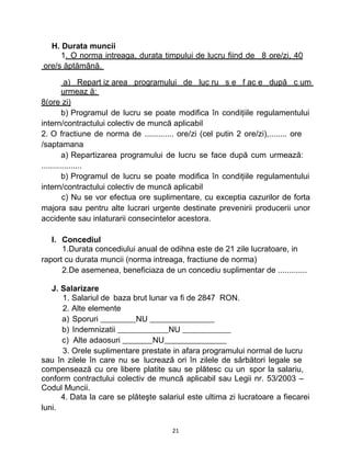 H. Durata muncii
1. O norma intreaga, durata timpului de lucru fiind de 8 ore/zi, 40
ore/s ăptămână.
a) Repart iz area programului de luc ru s e f ac e după c um
urmeaz ă:
8(ore zi)
b) Programul de lucru se poate modifica în condiţiile regulamentului
intern/contractului colectiv de muncă aplicabil
2. O fractiune de norma de ............. ore/zi (cel putin 2 ore/zi),........ ore
/saptamana
a) Repartizarea programului de lucru se face după cum urmează:
..................
b) Programul de lucru se poate modifica în condiţiile regulamentului
intern/contractului colectiv de muncă aplicabil
c) Nu se vor efectua ore suplimentare, cu exceptia cazurilor de forta
majora sau pentru alte lucrari urgente destinate prevenirii producerii unor
accidente sau inlaturarii consecintelor acestora.
I. Concediul
1.Durata concediului anual de odihna este de 21 zile lucratoare, in
raport cu durata muncii (norma intreaga, fractiune de norma)
2.De asemenea, beneficiaza de un concediu suplimentar de .............
J. Salarizare
1. Salariul de baza brut lunar va fi de 2847 RON.
2. Alte elemente
a) Sporuri NU
b) Indemnizatii NU
c) Alte adaosuri NU
3. Orele suplimentare prestate in afara programului normal de lucru
sau în zilele în care nu se lucrează ori în zilele de sărbători legale se
compensează cu ore libere platite sau se plătesc cu un spor la salariu,
conform contractului colectiv de muncă aplicabil sau Legii nr. 53/2003 –
Codul Muncii.
4. Data la care se plăteşte salariul este ultima zi lucratoare a fiecarei
luni.
21
 