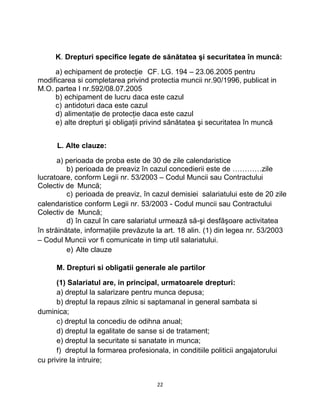 K. Drepturi specifice legate de sănătatea şi securitatea în muncă:
a) echipament de protecţie CF. LG. 194 – 23.06.2005 pentru
modificarea si completarea privind protectia muncii nr.90/1996, publicat in
M.O. partea I nr.592/08.07.2005
b) echipament de lucru daca este cazul
c) antidoturi daca este cazul
d) alimentaţie de protecţie daca este cazul
e) alte drepturi şi obligaţii privind sănătatea şi securitatea în muncă
L. Alte clauze:
a) perioada de proba este de 30 de zile calendaristice
b) perioada de preaviz în cazul concedierii este de …………zile
lucratoare, conform Legii nr. 53/2003 – Codul Muncii sau Contractului
Colectiv de Muncă;
c) perioada de preaviz, în cazul demisiei salariatului este de 20 zile
calendaristice conform Legii nr. 53/2003 - Codul muncii sau Contractului
Colectiv de Muncă;
d) în cazul în care salariatul urmează să-şi desfăşoare activitatea
în străinătate, informaţiile prevăzute la art. 18 alin. (1) din legea nr. 53/2003
– Codul Muncii vor fi comunicate in timp util salariatului.
e) Alte clauze
M. Drepturi si obligatii generale ale partilor
(1) Salariatul are, in principal, urmatoarele drepturi:
a) dreptul la salarizare pentru munca depusa;
b) dreptul la repaus zilnic si saptamanal in general sambata si
duminica;
c) dreptul la concediu de odihna anual;
d) dreptul la egalitate de sanse si de tratament;
e) dreptul la securitate si sanatate in munca;
f) dreptul la formarea profesionala, in conditiile politicii angajatorului
cu privire la intruire;
22
 