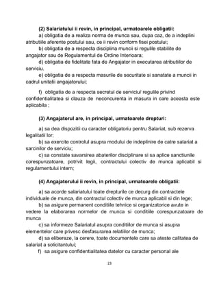 (2) Salariatului ii revin, in principal, urmatoarele obligatii:
a) obligatia de a realiza norma de munca sau, dupa caz, de a indeplini
atributiile aferente postului sau, ce ii revin conform fisei postului;
b) obligatia de a respecta disciplina muncii si regulile stabilite de
angajator sau de Regulamentul de Ordine Interioara;
d) obligatia de fidelitate fata de Angajator in executarea atributiilor de
serviciu.
e) obligatia de a respecta masurile de securitate si sanatate a muncii in
cadrul unitatii angajatorului;
f) obligatia de a respecta secretul de serviciu/ regulile privind
confidentialitatea si clauza de neconcurenta in masura in care aceasta este
aplicabila ;
(3) Angajatorul are, in principal, urmatoarele drepturi:
a) sa dea dispozitii cu caracter obligatoriu pentru Salariat, sub rezerva
legalitatii lor;
b) sa exercite controlul asupra modului de indeplinire de catre salariat a
sarcinilor de serviciu;
c) sa constate savarsirea abaterilor disciplinare si sa aplice sanctiunile
corespunzatoare, potrivit legii, contractului colectiv de munca aplicabil si
regulamentului intern;
(4) Angajatorului ii revin, in principal, urmatoarele obligatii:
a) sa acorde salariatului toate drepturile ce decurg din contractele
individuale de munca, din contractul colectiv de munca aplicabil si din lege;
b) sa asigure permanent conditiile tehnice si organizatorice avute in
vedere la elaborarea normelor de munca si conditiile corespunzatoare de
munca
c) sa informeze Salariatul asupra conditiilor de munca si asupra
elementelor care privesc desfasurarea relatiilor de munca;
d) sa elibereze, la cerere, toate documentele care sa ateste calitatea de
salariat a solicitantului;
f) sa asigure confidentialitatea datelor cu caracter personal ale
23
 