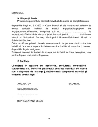 Salariatului .
N. Dispoziţii finale
Prevederile prezentului contract individual de munca se completeaza cu
dispozitiile Legii nr. 53/2003 – Codul Muncii si ale contractului colectiv de
munca aplicabil incheiat la nivelul angajatorului/grupului de
angajatori/ramurii/national, inregistrat sub nr. ............../ ...................... la
Inspectoratul Teritorial de Munca a judetului/municipiului .................../ Ministerul
Muncii si Solidaritatii Sociale, Municipiului Bucuresti/Ministerul Muncii si
Solidaritatii Sociale.
Orice modificare privind clauzele contractuale in timpul executarii contractului
individual de munca impune incheierea unui act aditional la contract, conform
dispozitiilor legale in vigoare.
Prezentul contract individual de munca s-a incheiat in doua exemplare, unul
pentru Angajat unul pentru Angajator.
O Conflicte
Conflictele în legătură cu încheierea, executarea, modificarea,
suspendarea sau încetarea prezentului contract individual de muncă
sunt soluţionate de instanţa judecătorească competentă material şi
teritorial, potrivit legii.
ANGAJATOR SALARIAT,
SC Abasstanza SRL
................................
...............................
REPREZENTANT LEGAL
24
 