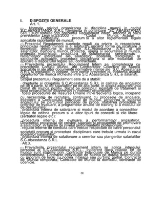 I. DISPOZIŢII GENERALE
Art. 1.
(1) Normele privind organizarea si disciplina muncii in cadrul
S.C.ABASSTANZA S.R.L (denumita in continuare "SC ABASSTANZA
SRL”) sunt stabilite prin prezentul Regulament intern, întocmit in baza
prevederilor Legii nr.53/2003 - Codul Muncii. Actului
Constitutiv, precum si a altor reglementari legale
aplicabile raporturilor de munca.
(2) Prezentul Regulament cuprinde reguli cu privire la respectarea
principiului nediscriminarii si al înlăturării oricăror forme de incalcare a
demnitatii, drepturile si obligaţiile S.C.Abasstanza S.R.L si ale
salariaţilor, disciplina muncii, protectia, igiena si securitatea in munca,
protectia maternitatii, procedura de soluţionarea cererilorsau
reclamatiilor individuale ale salariaţilor, abaterile disciplinare si
sancţiunile aplicabile, procedura disciplinara si alte modalitati de
aplicare a dispoziţiilor legale sau contractuale.
(3) Prevederile prezentului Regulament Intern se completeaza cu
prevederile Codului Muncii, ale Contractelor Colective de Munca
aplicabile si ale altor documente normative interne ale S.C. Abasstanza
S.R.L si legislaţiei in vigoare, care conţin prevederi cu incidenţa asupra
raporturilor de munca încheiate intre S.C Abasstanza S.R.L si salariaţi.
Art.2.
Scopul prezentului Regulament este de a stabili:
- drepturile si obligaţiile S.C.Abasstanza S.R.L in calitate de angajator
pe de o parte, si ale salariaţilor pe de alta parte, in scopul asigurarii unui
climat de munca pozitiv, bazat pe principiul egalitalii de tratament si
lipsa oricarui fel de discriminari in interiorul organizatiei:
- toate procedurile de Resurse Umane intr-o secventa logica, incepand
cu necesitatile de recrutare, continuand cu procesele de angajare,
incheiere a Contractului Individual de Munca, urmarirea si suportul
angajatului pe parcursul perioadei de proba, stabilirea procedurii si
criteriilor de evaluare, a programelor anuale de training si a modului lor
de desfasurare;
- procedura interna de salarizare si modul de acordare a concediilor
legale de odihna, precum si a altor tipuri de concedii si zile libere
(sarbatori legale etc):
- procedura interna de evaluare a performantelor angajatiilor.
Descrierea procesului de cresteri salariale si propunerile de promovare
a salariatilor, in functie de nivelul performantelor profesionale;
- regulile interne de conduita care trebuie respectate de catre personalul
societatii precum si procedura disciplinara care trebuie urmata in cazul
abaterilor salariatilor;
- procedura interna de solutionare a cererilor sau plangerilor salariatilor
S.C.Abasstanza S.R.L
- Alt.3.
(1) Prevederile prezentului regulament intern se aplica intregului
personal al S.C.Abasstanza S.R.L., indiferent daca relatiile lor de
munca sunt stabilite prin Contracte Individuale de Munca pe durata
nedeterminata, Contracte Individuale de Munca pe durata determinata,
cu program de lucru cu norma întreaga sau cu timp partial, Contracte
de Munca temporara, Contracte de Munca la domiciliu, contracte de
ucenicie.
28
 