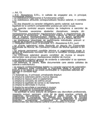 (3) Art. 13.
(1) S.C. Abasstanza S.R.L, in calitate de angajator are, in principal,
urmatoarele drepturi:
a) sa stabileasca organizarea si funcţionarea unitatii:
b) sa stabileasca atributiile corespunzătoare fiecărui salariat, in condiţiile
legii;
c) sa dea dispoziţii cu caracter obligatoriu pentru salariat, sub rezerva
legalitatii lor si conform competentelor postului pe care-l ocupa;
d) sa exercite controlul asupra modului de indeplinire a sarcinilor de
serviciu;
e) sa constate savarsirea abaterilor disciplinare, reieşite din
nerespectarea prevederilor regulamentului intern, a regulamentului de
organizare si funcţionare, a Contractului Colectiv dc Munca aplicabil
sau a oricăror norme/proceduri interne, si sa aplice sancţiunile
corespunzătoare, potrivit prezentului regulament si a Codului Muncii;
f) sa stabileasca obiectivele de performanta individuala, precum si
criteriile de evaluare a realizarii acestora.
(2) Obligaţiile care ii revin, in principal, S.C. Abasstanza S.R.L sunt:
a) sa acorde salariatului toate drepturile ce decurg din Contractele
Individuale de Munca, din Contractul Colectiv de Munca aplicabil si din
lege;
b) sa asigure permanent condiţiile tehnice si organizatorice avute in
vedere la elaborarea normelor de munca si condiţiile corespunzătoare
de munca;
c) sa informeze salariatul asupra condiţiilor de munca si asupra
elementelor care privesc desfasurarea relaţiilor de munca;
d) sa infiinteze registrul general de evidenta a salariaţilor si sa opereze
inregistrarile prevăzute de lege;
e) sa elibereze, la cerere, toate documentele care atesta calitatea de
salariat a solicitantului;
f) sa asigure confidenţialitatea datelor cu caracter personal ale salariaţilor;
g) sa plateasca toate contribuţiile si impozitele aflate in sarcina sa,
precum si sa retina si sa vireze contribuţiile si impozitele datorate de
salariaţi in condiţiile legii;
Art. 14.
(1) Salariaţii au, in principal, urmatoarele drepturi:
a) dreptul la salarizare pentru munca depusa;
b) dreptul la repaus zilnic si saptamanal:
c) dreptul la concediu de odihna anual:
d) dreptul la egalitate de sanse si de tratament;
e) dreptul la demnitate in munca;
f) dreptul la securitate si sanatate in munca;
g) dreptul la acces la formare profesionala.
Astfel, angajaţii au urmatoarele drepturi:
1. Sa participe la orice acţiune de pregătire sau dezvoltare profesionala,
respectiv cursuri, seminarii, orice fel de stagii practice, schimb de
experienţa, documentare, prevăzute in planul anual de formare
profesionala al companiei, sau stabilite prin programe de formare
profesionala individualizate, pentru adaptarea salariaţilor la cerinţele
posturilor, actualizarea cunoştinţelor si perfecţionarea pregătirii
profesionale sau dezvoltarea carierei si promovarea in munca;
31
 
