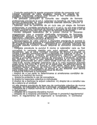 2. Costurile participării la aceste programe initiate de companie sunt
integral suportate de către angajator, fiecare din stagiile de
pregătire mentionate anterior fiind trecute in fisa individuala de
pregătire profesionala a salariatului;
3. Pe perioada participării la cursurile sau stagiile de formare
profesionala prevăzute la pct.2, salariatul va beneficia, pe toata durata
formarii profesionale, de toate drepturile salariale detinute, precum si
de vechime la locul de munca;
4. Salariaţii care au beneficiat de un curs sau un stagiu de formare
profesionala, in condiţiile prevăzute la pct.1 si pct.2, nu pot avea initiativa
incetarii Contractului Individual de Munca o perioada de cel puţin 3 ani de
la data absolvirii cursurilor sau stagiului de formare profesionala ;
5. Durata obligaţiei salariatului de a presta munca in favoarea
angajatorului care a suportat cheltuielile ocazionate de formarea
profesionala, precum si orice alte aspecte in legătură cu obligaţiile
salariatului, ulterioare formarii profesionale, se stabilesc prin act
adiţional la Contractul Individual de Munca :
6. Nerespectarea de către salariat a dispoziţiei prevăzute la punctul 4,
determina obligarea acestuia la suportarea tuturor cheltuielilor ocazionate
de pregatirea sa profesionala, proportional cu perioada nelucrata din
perioada stabilita conform actului adiţional la contractul individual de
munca.
7. Obligaţia prevăzuta la punctul 6 revine si salariaţilor care au fost
concediaţi in perioada stabilita prin actul adiţional, pentru motive
disciplinare, sau al căror Contract Individual de Munca a incetat, ca
urmare a arestarii preventive pentru o perioada mai mare de 30 de zile, a
condamnarii printr-o hotarare judecătoreasca definitiva pentru o
infracţiune in legătură cu munca lor, precum si in cazul in care instanta
penala a pronuntat interdict decizia de exercitare a profesiei, temporar
sau definitiv. In cazul in care salariatul participa la un curs/stagiu de
formare profesionale ale cărui costuri totale sunt mai mici sau egale cu
1000 EUR, durata obligaţiei salariatului de a nu iniţia încetarea activitatii
poate sa fie mai mica de 3 ani si se va stabili prin act adiţional inainte de
participarea la formare. In masura in care părţile decid acest lucru, Ia
începutul fiecărui program de instruire care se incadreaza in condiţiile
mentionate mai sus, angajatul va semna un act adiţional care devine
parte integranta a Contractului Individual de Munca.
h) dreptul la informare si consultare;
i) dreptul de a lua parte Ia determinarea si ameliorarea condiţiilor de
munca si a mediului de munca;
j) dreptul la protectie in caz de concediere;
k) dreptul la negociere colectiva si individuala;
l) dreptul de a participa la acţiuni colective: m) dreptul de a constitui sau
de a adera la un sindicat:
m) alte drepturi prevăzute de lege sau de contractele colective de munca
aplicabile. (2) Salariaţilor le revin, in principal, urmatoarele obligaţii:
a) obligaţia de a realiza norma de munca, de a îndeplini atributiile descrise
in fisa postului:
b) obligaţia de a respecta disciplina muncii:
c) obligaţia de a respecta prevederile cuprinse in prezentul regulamentul
intern, in regulamentul de organizare si funcţionare, in Contractul
32
 