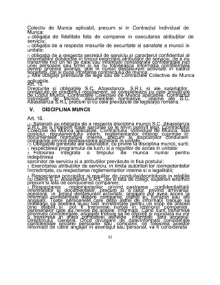 Colectiv de Munca aplicabil, precum si in Contractul Individual de
Munca;
d) obligaţia de fidelitate fata de companie in executarea atribuţiilor de
serviciu;
e) obligaţia de a respecta masurile de securitate si sanatate a muncii in
unitate:
f) obligaţia de a respecta secretul de serviciu si caracterul confidential al
informaţiilor dobândite in timpul exercitării atribuţiilor de serviciu, de a nu
transmite nici un fel de date sau informaţii considerate confidenţiale nici
unei persoane sau firme si sa nu foloseasca informaţia confidenţiala
pentru propriul avantaj, atat in cursul desfasurarii activitatii in cadrul
societatii, cat si dupa încetarea contractului de munca.
g) Alte obligaţii prevăzute de lege sau de Contractele Colective de Munca
aplicabile.
Art. 15.
Drepturile si obligaţiile S.C. Abasstanza S.R.L si ale salariaţilor,
prevăzute de prezentuI regulament. se completeaza cu cele prevăzute
de Codul Muncii, Contractele Colective de Munca aplicabile. Contractul
Individual de Munca, documentele normative interne ale S.C.
Abasstanza S.R.L precum si cu cele prevăzute de legislaţia romana.
V. DISCIPLINA MUNCII
Art. 16.
(1) Salariaţii au obligaţia de a respecta disciplina muncii S.C. Abasstanza
S.R.L de a îndeplini toate sarcinile ce le revin potrivit legii, Contractelor
Colective de Munca aplicabile, Contractului Individual de Munca, fisei
postului, regulamentului intern, reglementarilor interne cuprinse in
documentele normative interne, precum si dispoziţiilor conducerii
companiei privind desfasurarea activitatii in unitate.
(2) Obligaţiile generale ale salariaţilor, cu privire la disciplina muncii, sunt:
1. respectarea programului de lucru si a regulilor de acces in unitate:
2. Folosirea integrala a timpului de munca numai pentru
indeplinirea
sarcinilor de serviciu si a atribuţiilor prevăzute in fisa postului:
3. Exercitarea atribuţiilor de serviciu, in limita autoritari lor /competentelor
încredinţate, cu respectarea reglementarilor interne si a legalitatii;
4. Respectarea principiilor si regulilor de conduita/deontologie in relaţiile
cu clienţii S.C. Abasstanza S.R.L, dar si fata de colegi, superiori ierarhici
precum si fata de conducerea companiei;
5. Respectarea reglementarilor privind pastrarea confidentialitatii
informaţiilor si documentelor, precum si a celor privind arhivarea
acestora: in timpul desfasurarii activitatii, angajaţii pot avea acces Ia
informaţii confidenţiale despre companie, clienţii ei, furnizori sau alti
angajaţi. Toate persoanele care deţin astfel de informaţii trebuie sa
inteleaga ca acestea le-au fost încredinţate pentru un scop de afaceri
bine stabilit, si pot fi transmise numai in interiorul companiei,
persoanelor care au nevoie de aceste informaţii. Cand sunt transmise
informaţii confidenţiale, angajaţii trebuie sa fie discreţi si niciodata nu vor
fi transmise in afara companiei astfelde informaţii fara acceptul
Directorului General. Orice divulgare de date/informatii considerate
confidenţiale oricărei persoane sau companii, ori folosirea acestor
informaţii de către angajat in avantajul sau personal, va fi considerata
33
 