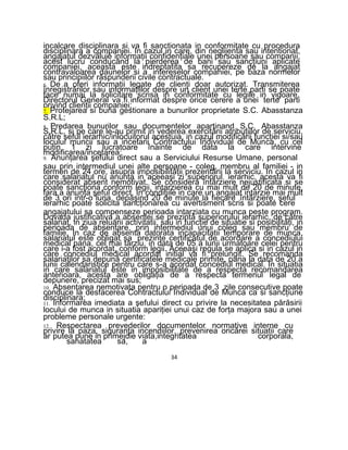 incalcare disciplinara si va fi sanctionata in conformitate cu procedura
disciplinara a companiei. In cazul in care, din neglijenta sau intentionat,
angajatul dezvăluie informaţii confidenţiale unei persoane sau companii,
acest lucru conducând la pierderea de bani sau sancţiuni aplicate
companiei, aceasta este indreptatita sa recupereze de la angajat
contravaloarea daunelor si a intereselor companiei, pe baza normelor
sau principiilor răspunderii civile contractuale.
6. De a oferi informaţii legate de clienţi doar autorizat. Transmiterea
înregistrărilor sau informaţiilor despre un client unei terte parti se poate
face numai la solicitare scrisa in conformitate cu legile in vigoare.
Directorul General va fi informat despre orice cerere a unei terte parti
privind clienţii companiei;
7. Protejarea si buna gestionare a bunurilor proprietate S.C. Abasstanza
S.R.L;
8. Predarea bunurilor sau documentelor apartinand S.C. Abasstanza
S.R.L, si pe care le-au primit in vederea exercitării atribuţiilor de serviciu,
către şeful ierarhic/inlocuitorul acestuia, in cazul modificării funcţiei si/sau
locului muncii sau a incetarii Contractului Individual de Munca, cu cel
puţin 1 zi lucratoare înainte de data la care intervine
modificarea/incetarea:
9. Anunţarea şefului direct sau a Serviciului Resurse Umane, personal
sau prin intermediul unei alte persoane - coleg, membru al familiei - in
termen de 24 ore, asupra imposibilităţii prezentării la serviciu. In cazul in
care salariatul nu anunţa in aceeaşi zi superiorul ierarhic, acesta va fi
considerat absent nemotivat. Se considera întârziere nejustificata si se
poate sancţiona conform legii, intarzierea cu mai mult de 20 de minute,
fara a anunţa şeful direct. In condiţiile in care un angajat intarzie mai mult
de 3 ori intr-o luna, depăşind 20 de minute la fiecare întârziere, şeful
ierarhic poate solicita sancţionarea cu avertisment scris si poate cere
angajatului sa compenseze perioada intarziata cu munca peste program.
Dovada justificativa a absentei se prezintă superiorului ierarhic, de către
salariat, in ziua reluării activitatii, sau in funcţie de situatie si posibilităţi, in
perioada de absentare, prin intermediul unui coleg sau membru de
familie. In caz de absenta datorata incapacitatii temporare de munca,
salariatul este obligat sa prezinte certificatul de acordare a concediului
medical pana, cel mai târziu, in data de 05 a lunii urmatoare celei pentru
care i-a fost acordat, conform legii. Aceeaşi regula se aplica si in cazul in
care concediul medical acordat initial va fi prelungit. Se recomanda
salariaţilor sa depună certificatele medicale primite, pana la data de 20 a
lunii calendaristice pentru care s-a acordat concediul medical. In situatia
in care salariatul este in imposibilitate de a respecta recomandarea
anterioara, acesta are obligaţia de a respecta termenul legal de
depunere, precizat mai sus;
10. Absentarea nemotivata pentru o perioada de 3 zile consecutive poate
conduce la desfacerea Contractului Individual de Munca ca si sancţiune
disciplinara;
11. Informarea imediata a şefului direct cu privire la necesitatea părăsirii
locului de munca in situatia apariţiei unui caz de forţa majora sau a unei
probleme personale urgente:
12. Respectarea prevederilor documentelor normative interne cu
privire la paza, siguranţa incendiilor, prevenirea oricărei situatii care
ar putea pune in primejdie viata,integritatea corporala,
sanatatea sa, a
34
 