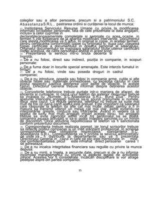 colegilor sau a altor persoane, precum si a patrimoniului S.C.
AbasstanzaS.R.L , pastrarea ordinii si curăţeniei la locul de munca;
13. Instiintarea Serviciului Resurse Umane cu privire la modificarea
informaţii lor/datelor personale, fata de cele prezentate la data angajarii,
inclusiv a celor cuprinse in
declaratiile/angajamentele completate si semnate cu acea ocazie, in
termen 5 zile lucratoare de la apariţia modificării intervenite. Documentul
care atesta modificarea va fi adus, in original si copie, in acelaşi termen,
pentru certificarea conformităţii copiei cu originalul si, dupa caz, clasarea
copiei certificate a documentului in dosarul personal al salariatului.
Originalul documentului se inapoiaza salariatului titular,ulterior certificării
copiei acestuia, de către personalul abilitat in acest scop;
14. Prezentarea la serviciu intr-o tinuta decenta si
îngrijită;
15. De a nu folosi, direct sau indirect, poziţia in companie, in scopuri
personale:
16. De a fuma doar in locurile special amenajate. Este interzis fumatul in
birouri;
17. De a nu folosi, vinde sau poseda droguri in cadrul
companiei;
18. De a nu introduce, poseda sau folosi in companie arme, cutite si alte
obiecte fatale sau materiale primejdioase, cu excepţia cazului in care
postul respectiv justifica deţinerea unor astfel de obiecte. In aceste
cazuri, Directorul General trebuie informat despre deţinerea acestor
obiecte;
19. Convorbirile telefonice trebuie purtate intr-o maniera de afaceri, de
eficienta si curtoazie. In cazul unui telefon din exterior răspunsul trebuie
sa inceapa cu „Numele, S.C.Abasstanza S.R.L, Buna Ziua'". Pentru
apelurile interioare angajaţii trebuie sa-si spună prenumele si numele,
daca este cazul. Ca regula generala, telefonul nu trebuie sa sune mai
mult de trei ori pana cand apelul este preluat. Este important ca salariatul
care răspunde la telefon sa afle cat mai multe detalii pentru a fi in
masura sa transmit ulterior un mesaj cat mai clar, astfel evitandu-se
interpretările greşite, confuzia sau întârzierile. Având in vedere ca in
spaţiul de lucru mai mulţi angajaţi impart acelaşi birou, toii angajaţii
trebuie sa evite zgomotul astfel incat tot personalul sa se poata
concentra asupra activitatii si sa-si poala îndeplini sarcinile cu un minim
de disconfort. Orice atitudine nepoliticoasa la telefon va fi sanctionata
conform prezentului document.
20. Corespondenta trebuie realizata prompt, iar tonul scrisorilor trebuie
sa reflecte profilul companiei si un înalt standard profesional. In scrierea
corespondentei este obligatorie respectarea standardelor S.C.
Abasstanza S.R.L. Corespondenta va fi primita la seviciul administrativ
de unde va fi distribuita la departamente sau va fî prezentata
Directorului General,in cazul in care pe plic este mentionata in mod
clar confidenţialitatea, plicul este inmanat direct persoanei careia I
se adreseaza;
21. De a nu incalca integritatea financiara sau regulile cu privire la munca
depusa:
22. De a nu minţi, a înşela, a ascunde date, precum si de a nu informa
incomplet managementul cu privire la aspecte legate de activitatile
zilnice. Acestea vor fi considerate încălcări disciplinare si vor atrage
pedepse aspre din partea companiei.
35
 