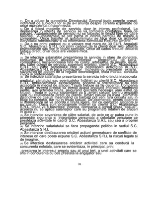 23. De a aduce la cunostinta Directorului General toate cererile presei,
indiferent de subiectul lor si de a-I anunţa despre cererile exprimate de
orice reprezentant mass-media;
24. De a folosi maşinile de serviciu doar in interes profesional. La
deplasarea in interes de serviciu se va completa obligatoriu foaia de
parcurs. Autoturismele de serviciu nu se folosesc in timpul liber de către
salariaţi. Autoturismele se vor parca in incinta parcului de maşini a
companiei. Orice transfer al autoturismului se face doar cu acceptul
Serviciului Administrativ si cu informarea Serviciului Resurse Umane.
25. De a nu primi cadouri cu o valoare mat mare de 30 EUR. Angajaţii
S.C. Abasstanza S.R.L pot primi cadouri de la clienţi doar mici obiecte
promotionale sau flori in ocazii speciale. Orice alt cadou trebuie declarat
şefului direct, chiar daca are valoare mica.
Art. 17.
(1) Se interzice salariaţilor prezentarea la serviciu in stare de ebrietate,
consumul de băuturi alcoolice intimpul programului de lucru,
comportarea necuviincioasa fata de colegi, adresarea de insulte, injurii,
etc. către colegii de serviciu, superiorii ierarhici, clienţii S.C. Abasstanza
S.R.L sau către personalul care isi desfasoara activitatea in S.C.
Abasstanza S.R.L in baza contractelor încheiate cu prestatorii externi,
savarsirea de abateri de la regulile deontologice, etica morala, conduita
civica si profesionala.
(2) Se interzice salariaţilor prezentarea la serviciu intr-o tinuta inadecvata
mediului, climatului sau eventualelor întâlniri cu clienţii S.C. Abasstanza
S.R.L. Imbracamintea extravaganta, şocanta si provocatoare nu este
acceptata in mediul de afaceri. Ţinuta trebuie sa fie decenta. Compania
isi poate rezerva dreptul sa trimită acasa angajaţii imbracati inadecvat
pentru a-si schimba tinuta, asigurand discreţia necesara unei astfel de
situatii. Tinuta in cursul saptamanii va fi „smart casual" pentru angajaţii
care nu relationeaza direct cu clienţii. Smart casual va avea elemente
distinctive de casual însemnând ca barbatii pot veni fara cravata sau in
blugi cu camasa, dar nu in tinuta casual. De asemenea, pentru doamne
si domnişoare se va aborda o tinuta lejera, dar cu elemente elegante si
nu casual. Daca sunt programate întâlniri cu clienţii S.C. Abasstanza
S.R.L, tinuta va fi business. Vinerea, compania a agreat tinuta “casual",
aceasta nu se aplica salariaţilor care au programate întâlniri de afaceri
in acea zi.
(3) Se interzice savarsirea de către salariat, de acte ce ar putea pune in
primejdie siguranţa si integritatea personala a celorlalte persoane ce
presteaza activitate în cadrul S.C. Abasstanza S.R.L sau cea a propriei
persoane.
(4) Se interzice salariatului sa faca propaganda politica in sediul S.C.
Abasstanza S.R.L
(5) Se interzice desfasurarea oricărei acţiuni generatoare de conflicte de
interese ori care poate expune S.C. Abasstanza S.R.L la riscuri legale si
de imagine.
(6) Se interzice desfasurarea oricăror activitati care sa conducă la
concurenta neloiala, care se evidentiaza, in principal, prin:
- prestarea in interesul propriu sau al unui tert, a unei activitati care se
afla in concurenta cu cea prestata la angajator sau
36
 