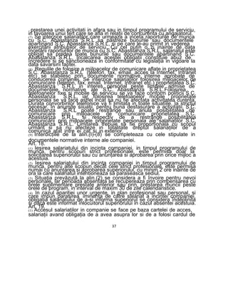 - prestarea unei activitati in afara sau in timpul programului de serviciu,
in favoarea unui tert care se afla in relaţii de concurenta cu angajatorul.
(7) Se interzice salariaţilor care urmeaza a inceta raporturile de munca
cu S.C. Abasstanza S.R.L sa păstreze bunurile sau documentele
apartinand S.C. Abasstanza S.R.L, si pe care le-au primit in vederea
exercitării atribuţiilor de serviciu. Cu cel puţin o zi inainte de data
încetării raporturilor de munca cu S.C. Abasstanza S.R.L, salariatul este
obligat sa predea toate bunurile sau documentele apartinand S.C.
Abasstanza S.R.L. Incalcarea acestei obligaţii constituie abuz de
încredere si se sanctioneaza in conformitate cu legislaţia in vigoare la
data savarsirii faptei.
(8) Regulile de folosire a mijloacelor de comunicare aflate in proprietatea
S.C. Abasstanza S.R.L (telefon, fax, email, acces la Internet, Intranet
etc) se stabilesc prin documente normative interne aprobate de
conducerea comaniei. Se interzice salariaţilor folosirea mijloacelor de
comunicare (telefon, fax, email, Internet, Intranet etc.) proprietatea S.C.
Abasstanza S.R.L in interes personal peste limitele admise de
documentele normative ale S.C. Abasstanza S.R.L.Folosirea
telefoanelor fixe si mobile de serviciu se va face conform politicii S.C.
Abasstanza S.R.L, iar folosirea telefoanelor mobile proprietate
personala se va face astfel incat sa nu fie afectata activitatea curenta.
Durata convorbirilor telefonice va fi limitata in toate situatiile, la strictul
necesar. In anumite siiuatii, pentru buna desfasurare a activitatii. S.C.
Abasstanza S.R.L poate restrânge sau anula posibilitatea de
comunicare prin mijloacele de comunicare proprietatea S.C.
Abasstanza S.R.L, si respectiv de a restrânge posibilitatea
comunicării prin mijloacele proprietate personala ale salariaţilor S.C.
Abasstanza S.R.L. Limitarea trebuie sa fie proporţionala cu scopul
urmărit si sa nu afecteze in totalitate dreptul salariaţilor de a
comunica atat intre ei cat si in exterior.
(9) Interdicţiile de la alin.(I)-(8) se completeaza cu cele stipulate in
documentele normative interne ale companiei.
Art. 18.
(1) Ieşirea salariatului din incinta companiei, in timpul programului de
munca, pentru scopuri strict profesionale, este permisa doar la
solicitarea superiorului sau cu anunţarea si aprobarea prin orice mijloc a
acestuia.
(2) Ieşirea salariatului din incinta companiei in timpul programului de
munca, pentru alte scopuri decât cele strict profesionale, este permisa
numai cu anunţarea si aprobarea superiorului, cu minim 2 ore inainte de
ora la care salariatul intentioneaza sa paraseasca sediul.
(3) Situatia prevăzută la alin.(2) se considera a fi învoire pentru nevoi
personale, iar perioada absentata se recupereaza prin compensarea cu
orele suplimentare prestate anterior sau prin prestarea muncii peste
orele de program, in interval de maxim 30 de zile calendaristice.
(4) In cazul apariţiei unor urgente, in plan profesional sau personal, si
care impun parasirea iminenta de către salariat a incintei companiei,
obligaţia salariatului de a-si informa superiorul se considera îndeplinita
si daca este informat înlocuitorul superiorului in cazul absentei acestuia.
Art. 19.
(1) Accesul salariaţilor in companie se face pe baza cartelei de acces,
salariaţii avand obligaţia de a avea asupra lor si de a folosi cardul de
37
 