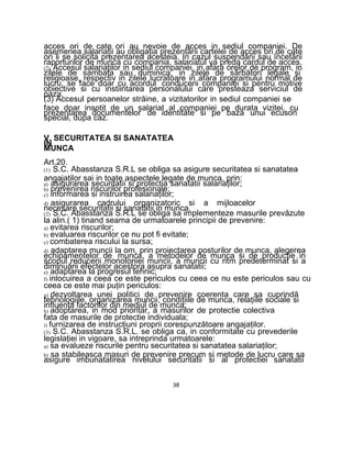 acces ori de cate ori au nevoie de acces in sediul companiei. De
asemenea salariaţii au obligaţia prezentării cartelei de acces ori de cate
ori li se solicita prezentarea acesteia. In cazul suspendării sau încetării
raporturilor de munca cu compania, salariatul va preda cardul de acces.
(2) Accesul salariaţilor in sediul companiei, in afara orelor de program, in
zilele de sambata sau duminica, in zilele de sărbători legale si
religioase, respectiv in zilele lucratoare in afara programului normal de
lucru, se face doar cu acordul conducerii companiei si pentru motive
obiective si cu instiintarea personalului care presteaza serviciul de
paza.
(3) Accesul persoanelor străine, a vizitatorilor in sediul companiei se
face doar insotit de un salariat al companiei pe durata vizitei, cu
prezentarea documentelor de identitate si pe baza unui ecuson
special, dupa caz.
V. SECURITATEA SI SANATATEA
IN
MUNCA
Art.20.
(1) S.C. Abasstanza S.R.L se obliga sa asigure securitatea si sanatatea
angajaţilor sai in toate aspectele legate de munca, prin:
a) asigurarea securitatii si protectia sanatatii salariaţilor;
b) prevenirea riscurilor profesionale;
c) informarea si instruirea salariaţilor;
d) asigurarea cadrului organizatoric si a mijloacelor
necesare securitatii si sanatatii in munca.
(2) S.C. Abasstanza S.R.L se obliga sa implementeze masurile prevăzute
la alin.( 1) tinand seama de urmatoarele principii de prevenire:
a) evitarea riscurilor;
b) evaluarea riscurilor ce nu pot fi evitate;
c) combaterea riscului la sursa;
d) adaptarea muncii la om, prin proiectarea posturilor de munca, alegerea
echipamentelor de munca, a metodelor de munca si de producţie in
scopul reducerii monotoniei muncii, a muncii cu ritm predeterminat si a
diminuării efectelor acestora asupra sanatatii;
e) adaptarea la progresul tehnic;
f) inlocuirea a ceea ce este periculos cu ceea ce nu este periculos sau cu
ceea ce este mai puţin periculos:
g) dezvoltarea unei politici de prevenire coerenta care sa cuprindă
tehnologiile, organizarea muncii, condiţiile de munca, relaţiile sociale si
influenta factorilor din mediul de munca;
h) adoptarea, in mod prioritar, a masurilor de protectie colectiva
fata de masurile de protectie individuala;
i) furnizarea de instrucţiuni proprii corespunzătoare angajaţilor.
(3) S.C. Abasstanza S.R.L. se obliga ca, in conformitate cu prevederile
legislaţiei in vigoare, sa intreprinda urmatoarele:
a) sa evalueze riscurile pentru securitatea si sanatatea salariaţilor;
b) sa stabileasca masuri de prevenire precum si metode de lucru care sa
asigure imbunatatirea nivelului securitatii si al protectiei sanatatii
38
 