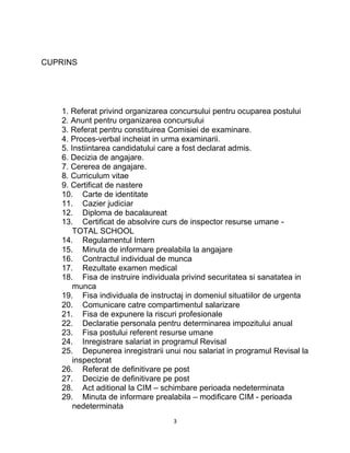 CUPRINS
1. Referat privind organizarea concursului pentru ocuparea postului
2. Anunt pentru organizarea concursului
3. Referat pentru constituirea Comisiei de examinare.
4. Proces-verbal incheiat in urma examinarii.
5. Instiintarea candidatului care a fost declarat admis.
6. Decizia de angajare.
7. Cererea de angajare.
8. Curriculum vitae
9. Certificat de nastere
10. Carte de identitate
11. Cazier judiciar
12. Diploma de bacalaureat
13. Certificat de absolvire curs de inspector resurse umane -
TOTAL SCHOOL
14. Regulamentul Intern
15. Minuta de informare prealabila la angajare
16. Contractul individual de munca
17. Rezultate examen medical
18. Fisa de instruire individuala privind securitatea si sanatatea in
munca
19. Fisa individuala de instructaj in domeniul situatiilor de urgenta
20. Comunicare catre compartimentul salarizare
21. Fisa de expunere la riscuri profesionale
22. Declaratie personala pentru determinarea impozitului anual
23. Fisa postului referent resurse umane
24. Inregistrare salariat in programul Revisal
25. Depunerea inregistrarii unui nou salariat in programul Revisal la
inspectorat
26. Referat de definitivare pe post
27. Decizie de definitivare pe post
28. Act aditional la CIM – schimbare perioada nedeterminata
29. Minuta de informare prealabila – modificare CIM - perioada
nedeterminata
3
 