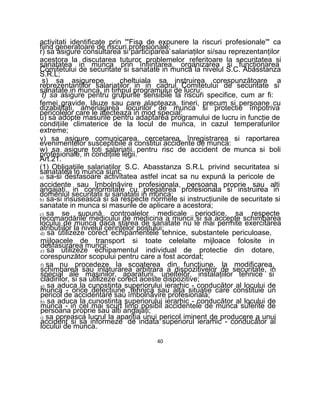 activitati identificate prin '"Fisa de expunere la riscuri profesionale'" ca
fiind generatoare de riscuri profesionale;
r) sa asigure consultarea si participarea salariaţilor si/sau reprezentanţilor
acestora la discutarea tuturor problemelor referitoare la securitatea si
sanatatea in munca prin înfiinţarea, organizarea si funcţionarea
Comitetului de securitate si sanatate in munca la nivelul S.C. Abasstanza
S.R.L;
s) sa asigurepe cheltuiala sa instruirea corespunzătoare a
reprezentanţilor salariaţilor in in cadrul Comitetului de securitate si
sanatate in munca, in timpul programului de lucru;
t) sa asigure pentru grupurile sensibile la riscuri specifice, cum ar fi:
femei gravide, lăuze sau care alapteaza, tineri, precum si persoane cu
dizabilitati, amenajarea locurilor de munca si protectie împotriva
pericolelor care le afecteaza in mod special;
u) sa adopte masurile pentru adaptarea programului de lucru in funcţie de
condiţiile climaterice de la locul de munca, in cazul temperaturilor
extreme;
v) sa asigure comunicarea, cercetarea, înregistrarea si raportarea
evenimentelor susceptibile a constitui accidente de munca:
w) sa asigure toti salariaţii pentru risc de accident de munca si boli
profesionale, in condiţiile legii.
Art.21.
(1) Obligaţiile salariaţilor S.C. Abasstanza S.R.L privind securitatea si
sanatatea in munca sunt:
a) sa-si desfasoare activitatea astfel incat sa nu expună la pericole de
accidente sau îmbolnăvire profesionala, persoana proprie sau alti
angajaţi, in conformitate cu pregatirea profesionala si instruirea in
domeniul securitatii si sanatatii in munca;
b) sa-si insuseasca si sa respecte normele si instrucţiunile de securitate si
sanatate in munca si masurile de aplicare a acestora;
c) sa se supună controalelor medicale periodice, sa respecte
recomandările medicului de medicina a muncii si sa accepte schimbarea
locului de munca daca starea de sanatate nu le mai permite exercitarea
atribuţiilor la nivelul cerinţelor postului;
d) sa utilizeze corect echipamentele tehnice, substantele periculoase,
mijloacele de transport si toate celelalte mijloace folosite in
desfasurarea muncii:
e) sa utilizeze echipamentul individual de protectie din dotare,
corespunzător scopului pentru care a fost acordat;
f) sa nu procedeze Ia scoaterea din funcţiune, la modificarea,
schimbarea sau inlaturarea arbitrara a dispozitivelor de securitate, in
special ale maşinilor, aparaturii, uneltelor, instalaţiilor tehnice si
clădirilor, si sa utilizeze corect aceste dispozitive;
g) sa aduca la cunostinta superiorului ierarhic - conducător al locului de
munca - orice defecţiune tehnica sau alta situatie care constituie un
pericol de accidentare sau îmbolnăvire profesionala;
h) sa aduca la cunostinta superiorului ierarhic - conducător al locului de
munca - in cel mai scurt limp posibil accidentele de munca suferite de
persoana proprie sau alti angajaţi;
i) sa opreasca lucrul la apariţia unui pericol iminent de producere a unui
accident si sa informeze de indata superiorul ierarhic - conducător al
locului de munca.
40
 