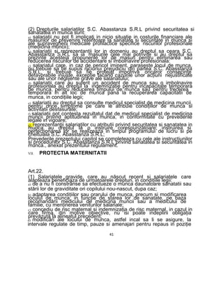 (2) Drepturile salariaţilor S.C. Abasstanza S.R.L privind securitatea si
sanatatea in munca sunt:
a) salariaţii nu pot fi implicaţi in nicio situatie in costurile financiare ale
masurilor de prevenire referitoare la sanatate si securitate in munca si
ale supravegherii medicale profilactice specifice riscurilor profesionale
(medicina muncii);
b) salariaţii si reprezentanţii lor in domeniu au dreptul sa ceara S.C.
Abasstanza S.R.L sa ia masurile cele mai potrivite si au dreptul sa
prezinte acesteia propunerile lor de masuri pentru eliminarea sau
reducerea riscurilor de accidentare si imbolnavire profesionala:
c) salariatul care, in caz de pericol iminent, paraseste locul de munca,
nu trebuie sa fie supus niciunui prejudiciu din partea S.C. Abasstanza
S.R.L, si trebuie sa fie protejat impotriva oricaror consecinţe
defavorabile injuste, excepţie facand cazurile unor acţiuni nejustificate
sau ale unor neglijente grave ale salariatului;
d) salariaţii care au suferit un accident de munca sau o imbolnavire
profesionala au dreptul la indemnizaţie pentru incapacitate temporara
de munca, pentru reducerea timpului de munca sau pentru trecerea
temporara in alt loc de munca pana la recuperarea capacitatii de
munca, in condiţiile legii;
e) salariaţii au dreptul sa consulte medicul specialist de medicina muncii,
pentru orice simptome pe care le atribuie condiţiilor de munca si
activitatii desfasurate;
f) salariaţii pot contesta rezultatul dat de medicul specialist de medicina
muncii privind aptitudinea in munca, in conformitate cu prevederile
legale in vigoare;
g) reprezentanţii salariaţilor cu atributii privind securitatea si sanatatea in
munca au dreptul la o instruire corespunzătoare; instruirea si
perfecţionarea lor se realizeaza in timpul programului de lucru si pe
cheltuiala S.C. Abasstanza S.R.L;
Prevederile prezentului capitol se completeaza cu cele ale instrucţiunilor
si procedurilor S.C. Abasstanza S.R.L privind sanatatea si securitatea in
munca., anexat prezentului regulament.
VII. PROTECTIA MATERNITATII
Art.22.
(1) Salariatele gravide, care au născut recent si salariatele care
alapteaza beneficiaza de urmatoarele drepturi, in condiţiile legii:
a) de a nu fi constrânse sa efectueze o munca daunatoare sanatatii sau
stării lor de graviditate ori copilului nou-nascut, dupa caz;
b) adaptarea condiţiilor sau orarului de munca, precum si modificarea
locului de munca, in funcţie de starea lor de sanatate, pe baza
recomandării medicului de medicina muncii sau a medicului de
familie, cu menţinerea veniturilor salariale;
c) concediu de risc maternal si indemnizaţia de risc maternal, in cazul in
care firma, din motive obiective, nu isi poate indeplini obligaţia
prevăzută la alineatul precedent;
d) modificări ale locului de munca, astfel incal sa li se asigure, la
intervale regulate de timp, pauze si amenajari pentru repaus in poziţie
41
 