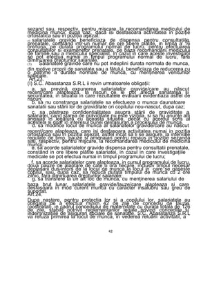 sezand sau, respectiv, pentru mişcare, la recomandarea medicului de
medicina muncii, dupa caz, daca isi desfasoara activitatea in poziţie
ortostatica sau in poziţia aşezat:
e) salariatele gravide beneficiaza de dispensa pentru consultaţiile
prenatale, constând intr-un număr de ore libere plătite, in limita a 16
ore/luna, pe durata programului normal de lucru, pentru efectuarea
consultaţiilor si examenelor prenatale, pe baza recomandării medicului
de familie sau a medicului specialist, in cazul in care aceste investigaţii
se pot efectua numai in timpul programului normal de lucru, fara
diminuarea drepturilor salariale.
(3) Salariatele gravide care nu pot indeplini durata normala de munca,
din motive proprii de sanatate sau a fătului, beneficiaza de reducerea cu
o pătrime a duratei normale de munca, cu menţinerea veniturilor
salariale.
Art.23.
(I) S.C. Abasstanza S.R.L ii revin urmatoarele obligaţii:
a. sa prevină expunerea salariatelor gravide/care au născut
recent/care alapteaza, la riscuri ce le pot afecta sanatatea si
securitatea, in situatia in care rezultatele evaluarii evidentiaza astfel de
riscuri;
b. sa nu constranga salariatele sa efectueze o munca daunatoare
sanatatii sau stării lor de graviditate ori copilului nou-nascut, dupa caz;
c. sa păstreze confidenţialitatea asupra stării de graviditate a
salariatei, cand starea de graviditate nu este vizibila, si sa nu anunţe alti
angajaţi in legătură cu aceasta situatie, decât cu acordul scris al
acesteia si doar in interesul bunei desfasurari a procesului de munca.
d. sa modifice locul de munca al salariatelor gravide/care au născut
recent/care alapteaza, care isi desfasoara activitatea numai in poziţia
ortostatica sau in poziţia aşezat, astfel incat sa li se asigure, la intervale
regulate de timp, pauze si amenajari pentru repaus in poziţie sezanda
sau, respectiv, pentru mişcare, la recomandarea medicului de medicina
muncii;
e. sa acorde salariatelor gravide dispensa pentru consultatii prenatale,
constând in ore libere plătite salariatei, in cazul in care investigaţiile
medicale se pot efectua numai in timpul programului de lucru;
f. sa acorde salariatelor care alapteaza, in cursul programului de lucru,
doua pauze de alaptare de cate o ora fiecare, inclusiv timpul necesar
deplasarii dus-intors de la locul de munca la locul in care se gaseste
copilul, sau, dupa caz, sa reducă durata timpului de munca cu 2 ore
zilnic, fara diminuarea drepturilor salariale;
g. sa transfere la un alt Ioc de munca, cu menţinerea salariului de
baza brut lunar, salariatele gravide/lauze/care alapteaza si care
desfasoara in mod curent munca cu caracter insalubru sau greu de
suportat.
Art.24.
Dupa naştere, pentru protectia lor si a copilului lor, salariatele au
obligaţia de a efectua minim 42 de zile de concediu de lăuzie
(postnatal), in cadrul concediului de maternitate cu durata totala de 126
de zile, stabilit potrivit reglementarilor legale privind concediile si
indemnizaţiile de asigurari sociale de sanatate. S.C. Abasstanza S.R.L
va refuza primirea la locul de munca, in vederea reluării activitatii, a
42
 