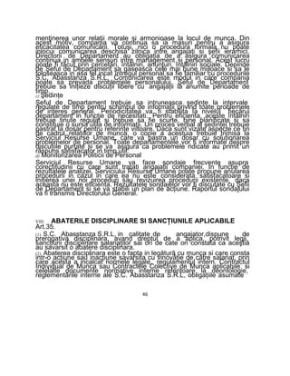 menţinerea unor relaţii morale si armonioase la locul de munca. Din
acest motiv, compania va continua sa ia masuri pentru a asigura
eficacitatea comunicării. Totuşi, nici o procedura formala nu poate
inlocui comunicarea deschisa zilnica intre angajaţi si şefii ierarhici.
Directorii de Departament au obligaţia de a asigura comunicarea
continua in ambele sensuri intre management si personal. Acest lucru
poate fi făcut prin cercetări, întâlniri, anunţuri, întâlniri sociale. Depinde
de Şeful de Departament sa gaseasca cele mai bune mijloace si sa le
foloseasca in asa fel incat întregul personal sa fie familiar cu procedurile
S.C. Abasstanza S.R.L. Comunicarea este modul in care compania
poate sa prevada problemele personalului. Şeful de Departament
trebuie sa iniţieze discuţii libere cu angajaţii la anumite perioade de
timp.
c) Şedinţe
Şeful de Departament trebuie sa intruneasca şedinţe la intervale
regulate de timp pentru schimbul de informaţii privind toate problemele
de interes general. Periodicitatea va fi stabilita Ia nivelul fiecărui
departament in funcţie de necesitati. Pentru eficienta, aceste întâlniri
trebuie tinute regulat si trebuie sa fie scurte, bine planificate si sa
constituie o sursa utila de informaţii. Un proces verbal al şedinţei trebuie
pastrat la dosar pentru referinţe viitoare. Daca sunt vizate aspecte ce tin
de cadrul relaţiilor de munca, o copie a acestuia trebuie trimisa la
Serviciul Resurse Umane, care va pastra un dosar cu soluţionarea
problemelor de personal. Toate departamentele vor fi informate despre
discuţiile purtate si se va asigura ca problemele ridicate au primit un
răspuns satisfacator in timp util.
d) Monitorizarea Politicii de Personal
Serviciul Resurse Umane va face sondaje frecvente asupra
corectitudinii cu care sunt tratati angajaţii companiei. In funcţie de
rezultatele analizei, Serviciului Resurse Umane poate propune anularea
procedurii in cazul in care ea nu este considerata satisfacatoare si
iniţierea unei noi proceduri sau revizuirea procedurii existente, daca
aceasta nu este eficienta. Rezultatele sondajelor vor fi discutate cu Şefii
de Departament si se va stabili un plan de acţiune. Raportul sondajului
va fi transmis Directorului General.
VIII. ABATERILE DISCIPLINARE SI SANCŢIUNILE APLICABILE
Art.35.
(1) S.C. Abasstanza S.R.L, in calitate de angajator,dispune de
prerogativa disciplinara, avand dreptul de a aplica, potrivit legii,
sancţiuni disciplinare salariaţilor sai ori de cate ori constata ca aceştia
au savarsit o abatere disciplinara.
(2) Abaterea disciplinara este o fapta in legătură cu munca si care consta
intr-o acţiune sau inacţiune savarsita cu vinovăţie de către salariat, prin
care acesta a incalcat normele legale, regulamentul intern. Contractul
Individual de Munca sau Contractele Colective de Munca aplicabile si
celelalte documente normative interne referitoare la deontologie,
reglementările interne ale S.C. Abasstanza S.R.L, obligaţiile asumate
46
 