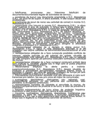 15. falsificarea, provocarea sau înlesnirea falsificării de
documente/documentatie legate de activitatea de serviciu ;
16. scoaterea de bunuri sau documente proprietate a S.C. Abasstanza
S.R.L, pe orice fel de suport, in afara acesteia, in alte scopuri decât cele
profesionale;
17. practicarea de jocuri de noroc sau activitati de comerţ in incinta S.C.
Abasstanza S.R.L
18. organizarea unor întruniri in incinta S.C. Abasstanza S.R.L, in afara
celor cuprinse in aria de activitate, in timpul sau in afara orelor de
program fara aprobarea prealabila a conducerii S.C. Abasstanza S.R.L;
accesul in S.C. Abasstanza S.R.L in stare de ebrietate, introducerea
sau consumarea in S.C. Abasstanza S.R.L de băuturi alcoolice, in
timpul sau dupa terminarea programului de serviciu; comportarea
necuviincioasa, violenta verbala si/sau fizica si/sau scrisa, vatamarea
corporala a colegilor indiferent de nivelul ierarhic pe care se afla
aceştia; faptele de acest gen sunt sancţionabile, indiferent de forma sub
care se manifesta (fie ca se materializeaza sub forma unor insulte,
injurii, calomnii, etc, fie prin amenintari scrise sau verbale, fie prin
gesturi necuviincioase care ar putea sugera obscenitati sau o atitudine
imorala), atitudini si manifestari care aduc atingere si afecteaza
imaginea si prestigiul S.C. Abasstanza S.R.L;
19. nerespcctarea obligaţiei de a declara si obţine avizul S.C.
Abasstanza S.R.L in cazul in care desfasoara activitate si la alti
angajatori sau deţine calitatea de administrator/asociat/actionar al unei
societati;
20. nerespectarea obligaţiei de a face cunoscute posibilele conflicte de
interese, relaţiile speciale cu alti salariaţi din unitate, situatiile de
incompatibilitate intre salariaţii S.C. Abasstanza S.R.L sau cu salariaţii
din alte companii aparute pe parcursul executării contractului individual
de munca;
21. nerespectarea obligaţiei de a face cunoscut conducerii entitatii daca
sunt implicaţi in cercetări penale sau in litigii care ar putea prejudicia
imaginea S.C. Abasstanza S.R.L;
22. neexercitarea dreptului la alerta pentru a instiinta
superiorul/conducerea S.C. Abasstanza S.R.L despre situaţiile de
incalcare a prevederilor documentelor normative interne si/sau a
legislaţiei in vigoare, de către alti salariaţi, indiferent de funcţia pe care
respectivii salariaţi o deţin in S.C. Abasstanza S.R.L;
23. interceptarea comunicărilor adresate unei alte persoane si care sunt
transmise prin telefon, fax sau prin orice alt mijloc de comunicaţie;
24. sustragerea, deschiderea, distrugerea sau reţinerea unei
corespondente adresate, cu titlu personal sau confidential, altei
persoane, si divulgarea conţinutului;
25. nerespectarea normelor de sanatate si securitate in munca, de
folosire a echipamentului de protectie si de lucru, a celor de prevenire a
incendiilor;
26. folosirea echipamentului de lucru si/sau de protectie împotriva
incendiului in alte scopuri decât cele carora le este destinat;
27. insusirea, sustragerea, distrugerea, degradarea, înstrăinarea sau
aducerea in stare de neintrebuintare a bunurilor apartinand S.C.
Abasstanza S.R.L sau a celor apartinand altor salariaţi si/sau tertilor, in
timpul sau in legătură cu îndeplinirea sarcinilor de serviciu;
48
 