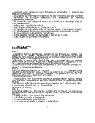 9. obligarea unei persoane sa-si foloseasca autoritatea in scopuri sau
câştiguri personale;
10. divulgarea de informaţii confidenţiale fie ale companiei sau ale clienţilor;
11. obţinerea de câştiguri personale prin acordarea de beneficii
suplimentare clienţilor;
12. in situatia in care angajatul face in mod intentionat declaraţii false in
timpul cercetatiilor;
13. relaţie inacceptabila cu colegii;
14. hărţuire sexuala fata de un coleg sau client;
15. in cazul in care angajatul este condamnat pentru orice acţiune penala;
16. In situatia absentei nemotivate a salariatului in urmatoarele condiţii:
a) 3 zile consecutive de absenta nemotivata;
b) 3 zile absente nemotivate cumulate in decurs de 1 luna;
17. Alte situatii de gravitate comparabila.
IX. PROCEDURA
DISCIPLINARA
Art.41
(1) Conform politicii companiei, managementul trebuie sa trateze toti
angajaţii in mod corect, rezonabil si constant in probleme legate de
disciplina, iar salariatul se angajeaza sa isi indeplineasca sarcinile legal
stabilite pentru postul pe care il,ocupa.
(2) Regulile si procedurile disciplinare ale companiei sunt concepute
astfel incat sa clarifice drepturile si responsabilitatile angajatului si sa
promoveze dreptatea si ordinea in orice situatie disciplinara.
(3) Denunţarea către autoritatile competente a unor incalcari ale legii nu
poate fi in niciun caz pedepsita.
Art.42.
Serviciul Resurse Umane va cerceta nerespectarea
regulilor/reglementarilor scrise interne si externe si principiilor general
acceptate, punând in aplicare masurile disciplinare in funcţie de
gravitatea abaterilor, dupa cum urmeaza:
a. avertismentul scris;
b. retrogradare, prin acordarea salariului corespunzător poziţiei pentru
care s-a făcut retrogradarea, pentru o perioada care nu poate depasi 60
de zile;
c. diminuarea salariului de baza pentru o perioada de 1 -3 luni cu 5-10%;
d. incheierea disciplinara a Contractului
Individual de Munca;
Art.43.
Compania stabileste sancţiunea disciplinara in raport cu gravitatea
abateriii disciplinare savarsite de angajat, avand in vedere urmatoarele
aspecte:
a) împrejurările in care fapta a fost savarsita;
b) gradul de vinovăţie al angajatului;
c) consecinţele abaterii disciplinare;
d) comportarea generala in serviciu a salariatului;
51
 