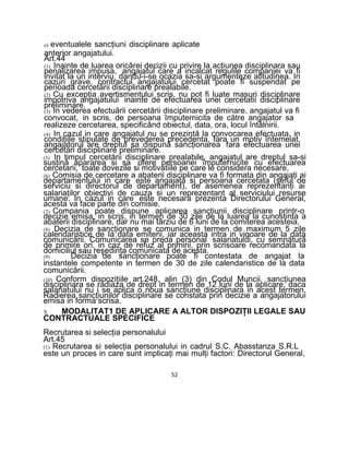 e) eventualele sancţiuni disciplinare aplicate
anterior angajatului.
Art.44
(1) Inainte de luarea oricărei decizii cu privire la acţiunea disciplinara sau
penalizarea impusa, angajatul care a incalcat regulile companiei va fi
invitat la un interviu, dandu-i-se ocazia sa-si argumenteze atitudinea. In
cazuri grave, contractul angajatului cercetat poate fi suspendat pe
perioada cercetării disciplinare prealabile.
(2) Cu excepţia avertismentului scris, nu pot fi luate masuri disciplinare
impotriva angajatului inainte de efectuarea unei cercetatii disciplinare
preliminare.
(3) In vederea efectuării cercetării disciplinare preliminare, angajatul va fi
convocat, in scris, de persoana împuternicita de către angajator sa
realizeze cercetarea, specificând obiectul, data, ora, locul întâlnirii.
(4) In cazul in care angajatul nu se prezintă la convocarea efectuata, in
condiţiile stipulate de prevederea precedenta, fara un motiv întemeiat,
angajatorul are dreptul sa dispună sancţionarea fara efectuarea unei
cercetări disciplinare preliminare.
(5) In timpul cercetării disciplinare prealabile, angajatul are dreptul sa-si
susţină apararea si sa ofere persoanei împuternicite cu efectuarea
cercetarii, toate dovezile si motivatiile pe care le considera necesare.
(6) Comisia de cercetare a abaterii disciplinare va fi formata din angajaţi ai
departamentului in care este angajata si persoana cercetata (şeful de
serviciu si directorul de departament), de asemenea reprezentanţi ai
salariaţilor obiectivi de cauza si un reprezentant al serviciului resurse
umane. In cazul in care este necesara prezenta Directorului General,
acesta va face parte din comisie.
(7) Compania poate dispune aplicarea sancţiunii disciplinare printr-o
decizie emisa, in scris, in termen de 30 zile de la luarea la cunostinta a
abaterii disciplinare, dar nu mai târziu de 6 luni de la comiterea acesteia.
(8) Decizia de sancţionare se comunica in termen de maximum 5 zile
calendaristice de Ia data emiterii, iar aceasta intra in vigoare de la data
comunicării. Comunicarea se preda personal salariatului, cu semnătură
de primire ori, in caz de refuz al primirii, prin scrisoare recomandata la
domiciliul sau reşedinţa comunicata de acesta.
(9) Decizia de sancţionare poate fi contestata de angajat la
instantele competente in termen de 30 de zile calendaristice de la data
comunicării.
(10) Conform dispoziţiile art.248, alin (3) din Codul Muncii, sancţiunea
disciplinara se radiaza de drept in termen de 12 luni de la aplicare, daca
salariatului nu i se aplica o noua sancţiune disciplinara in acest termen.
Radierea sancţiunilor disciplinare se constata prin decizie a angajatorului
emisa in forma scrisa.
X. MODALITAT1 DE APLICARE A ALTOR DISPOZIŢII LEGALE SAU
CONTRACTUALE SPECIFICE
Recrutarea si selecţia personalului
Art.45
(1) Recrutarea si selecţia personalului in cadrul S.C. Abasstanza S.R.L
este un proces in care sunt implicaţi mai mulţi factori: Directorul General,
52
 