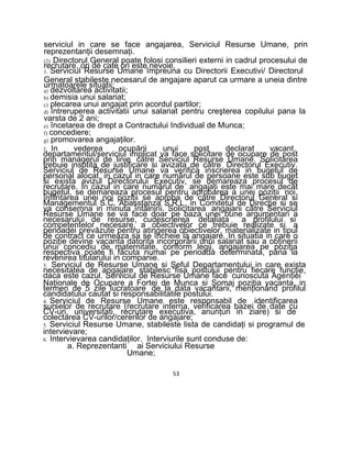 serviciul in care se face angajarea, Serviciul Resurse Umane, prin
reprezentanţii desemnaţi.
(2) Directorul General poate folosi consilieri externi in cadrul procesului de
recrutare, ori de cate ori este nevoie.
1. Serviciul Resurse Umane împreuna cu Directorii Executivi/ Directorul
General stabileste necesarul de angajare aparut ca urmare a uneia dintre
urmatoarele situatii:
a) dezvoltarea activitatii;
b) demisia unui salariat;
c) plecarea unui angajat prin acordul partilor;
d) întreruperea activitatii unui salariat pentru creşterea copilului pana la
varsta de 2 ani;
e) încetarea de drept a Contractului Individual de Munca;
f) concediere;
g) promovarea angajaţilor.
2. In vederea ocupării unui post declarat vacant,
departamentul/serviciul implicat va face solicitare de ocupare de post
prin managerul de linie către Serviciul Resurse Umane. Solicitarea
trebuie insotita de justificare si avizata de către Directorul Executiv.
Serviciul de Resurse Umane va verifica inscrierea in bugetul de
personal alocat, in cazul in care numărul de persoane este sub buget
si exista avizul Directorului Executiv, se demareaza procesul de
recrutare. In cazul in care numărul de angajaţi este mai mare decât
bugetul, se demareaza procesul pentru aprobarea a unei poziţii noi,
înfiinţarea unei noi poziţii se aproba de către Directorul General si
Managementul S.C. Abasstanza S.R.L, in Comitetul de Direcţie si se
va consemna in minuta întâlnirii. Solicitarea angajarii către Serviciul
Resurse Umane se va face doar pe baza unei bune argumentari a
necesarului de resurse, cudescrierea detaliata a profilului si
competentelor necesare, a obiectivelor ce trebuie realizate si a
perioadei prevăzute pentru atingerea obiectivelor, materializate in tipul
de contract ce urmeaza sa se încheie la angajare. In situatia in care o
poziţie devine vacanta datorita incorporării unui salariat sau a obţinerii
unui concediu de maternitate, conform legii, angajarea pe poziţia
respectiva poate fi făcuta numai pe perioada determinata, pana la
revenirea titularului in companie.
3. Serviciul de Resurse Umane si Şeful Departamentului in care exista
necesitatea de angajare stabilesc fisa postului pentru fiecare funcţie,
daca este cazul. Serviciul de Resurse Umane face cunoscuta Agenţiei
Naţionale de Ocupare a Fortei de Munca si Şomaj poziţia vacanta, in
termen de 5 zile lucratoare de la data vacantarii, menţionând profilul
candidatului cautat si responsabilitatile postului.
4. Serviciul de Resurse Umane este responsabil de identificarea
surselor de recrutare (recrutare interna, verificarea bazei de date cu
CV-uri, universitati, recrutare executiva, anunţuri in ziare) si de
colectarea CV-urilor/cererilor de angajare;
5. Serviciul Resurse Umane, stabileste lista de candidaţi si programul de
intervievare;
6. Intervievarea candidaţilor. Interviurile sunt conduse de:
a. Reprezentanti ai Serviciului Resurse
Umane;
53
 