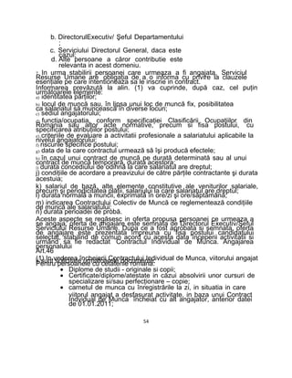 b. DirectorulExecutiv/ Şeful Departamentului
;
c. Serviciului Directorul General, daca este
cazul;
d. Alte persoane a căror contributie este
relevanta in acest domeniu.
7. In urma stabilirii persoanei care urmeaza a fi angajata, Serviciul
Resurse Umane are obligaţia de a o informa cu privire la clauzele
esenţiale pe care intentioneaza sa le inscrie in contract.
Informarea prevăzută la alin. (1) va cuprinde, după caz, cel puţin
următoarele elemente:
a) identitatea părţilor;
b) locul de muncă sau, în lipsa unui loc de muncă fix, posibilitatea
ca salariatul să muncească în diverse locuri;
c) sediul angajatorului;
d) functia/ocupatia, conform specificaţiei Clasificării Ocupaţiilor din
Romania sau altor acte normative, precum si fisa postului, cu
specificarea atribuţiilor postului;
e) criteriile de evaluare a activitatii profesionale a salariatului aplicabile la
nivelul angajatorului;
f) riscurile specifice postului;
g) data de la care contractul urmează să îşi producă efectele;
h) în cazul unui contract de muncă pe durată determinată sau al unui
contract de muncă temporară, durata acestora;
i) durata concediului de odihnă la care salariatul are dreptul;
j) condiţiile de acordare a preavizului de către părţile contractante şi durata
acestuia;
k) salariul de bază, alte elemente constitutive ale veniturilor salariale,
precum şi periodicitatea plăţii, salariului la care salariatul are dreptul;
l) durata normală a muncii, exprimată în ore/zi şi ore/săptămână;
m) indicarea Contractului Colectiv de Muncă ce reglementează condiţiile
de muncă ale salariatului;
n) durata perioadei de probă.
Aceste aspecte se regăsesc in oferta propusa persoanei ce urmeaza a
se angaja, oferta de angajare este semnata de Directorul Executiv/Seful
Serviciului Resurse Umane. Dupa ce a fost aprobata si semnata, oferta
de angajare este prezentata împreuna cu fisa postului candidatului
selectat, stabilind de comun acord cu acesta data începerii activitatii si
urmând sa fie redactat Contractul Individual de Munca. Angajarea
personalului
Art.46
(1) In vederea încheierii Contractului Individual de Munca, viitorului angajatii sunt solicitate urmatoarele documente:Pentru persoanele cu cetatenie romana:
• Diplome de studii - originale si copii;
• Certificate/diplome/atestate in căzui absolvirii unor cursuri de
specializare si/sau perfecţionare – copie;
• carnetul de munca cu înregistrările la zi, in situatia in care
viitorul angajat a desfasurat activitate, in baza unui Contract
Indvidual de Munca încheiat cu alt angajator, anterior datei
de 01.01.2011;
54
 