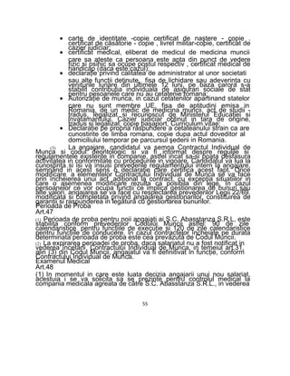 • carte de identitate -copie certificat de naştere - copie .
certificat de căsătorie - copie , livret militar-copie, certificat de
cazier judiciar;
• certificat medical, eliberat de medicul de medicina muncii
care sa ateste ca persoana este apta din punct de vedere
fizic si psihic sa ocupe postul respectiv , certificat medical de
handicap (daca este cazul);
• declaraţie privind calitatea de administrator al unor societati
sau alte funcţii detinute, fisa de lichidare sau adeverinţa cu
veniturile lunare din ultimele 12 luni, pe baza carora s-a
stabilit contributia individuala de asigurari sociale de stat
pentru pesoanele care nu au cetatenie romana;
• Autorizaţie de munca, in cazul cetatenilor apartinand statelor
care nu sunt membre UE, fisa de aptitudini emisa in
Romania, de un medic de medicina muncii, act de studii -
tradus, legalizat si recunoscut de Ministerul Educaţiei si
lnvatamantului. Cazier judiciar obtinut in tara de origine,
tradus si legalizat, copie paşaport, Curriculum vitae;
• Declaraţie pe propria răspundere a cetateanului strain ca are
cunostinte de limba romana, copie dupa actul doveditor al
domiciliului temporar pe parcursul şederii in Romania.
(3) La angajare, candidatul va semna Contractul Individual de
Munca si codul deontologic si va fi informat despre regulile si
regulamentele existente in companie, astfel incat sa-si poata desfasura
activitatea in conformitate cu procedurile in vigoare. Candidatul va lua la
cunostinta si isi va insusi prevederile regulamentului intern la angajare,
semnând in acest sens o declaraţie care certifica acest fapt. Orice
modificare a elementelor Contractului Individual de Munca se va face
prin încheierea unui act adiţional la contract, cu excepţia situatiilor in
care o asemenea modificare rezulta ca posibila din lege. In cazul
persoanelor ce vor ocupa funcţii ce implica gestionarea de bunuri sau
alte valori, angajarea se va face cu respectarea prevederilor Legii 22/69,
modificata si completata privind angajarea gestionarilor, constituirea de
garanţii si raspunderea in legătură cu gestionarea bunurilor.
Perioada de Proba
Art.47
(1) Perioada de proba pentru noii angajaţi ai S.C. Abasstanza S.R.L, este
stabilita conform prevederilor Codului Muncii astfel: 90 de zile
calendaristice pentru funcţiile de execuţie si 120 de zile calendaristice
pentru funcţiile de conducere. In cazul contractelor încheiate pe durata
determinata perioada de proba este cea prevăzută de Codul Muncii.
(2) La expirarea perioadei de proba, daca salariatul nu a fost notificat in
vederea încetării Contractului Individual de Munca, in temeiul art.31,
alin (3) din Codul Muncii, angajatul va fi definitivat in funcţie, conform
Contractului Individual de Munca.
Examenul Medical
Art.48
(1) In momentul in care este luata decizia angajarii unui nou salariat,
acestuia i se va solicita sa se prezinte pentru controlul medical la
compania medicala agreata de către S.C. Abasstanza S.R.L., in vederea
55
 