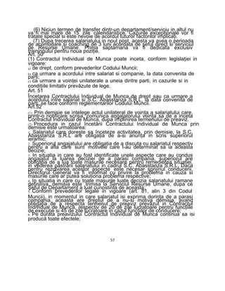 (6) Niciun termen de transfer dintr-un departament/serviciu in altul nu
va fi mai mare de 15 zile calendaristice. Cazurile excepţionale vor fi
tratate special si este nevoie de acordul tuturor factorilor implicaţi.
(7) Dupa trecerea salariatului in noul post, acesta va avea o perioada
de acomodare si coaching de 3 luni acordata de şeful direct si serviciul
de Resurse Umane. Prima saptamana va fi dedicata exclusiv
trainingului pentru noua poziţie.
Art. 50
(1) Contractul Individual de Munca poate inceta, conform legislaţiei in
vigoare:
a) de drept, conform prevederilor Codului Muncii;
b) ca urmare a acordului intre salariat si companie, la data convenita de
parti;
c) ca urmare a voinţei unilaterale a uneia dintre parti, in cazurile si in
condiţiile limitativ prevăzute de lege.
Art. 51
Încetarea Contractului Individual de Munca de drept sau ca urmare a
acordului intre salariat si S.C. Abasstanza S.R.L, la data convenita de
parti, se face conform reglementarilor Codului Muncii.
Art.52
(1) Prin demisie se intelege actul unilateral de voinţa a salariatului care,
printr-o notificare scrisa, comunica angajatorului voinţa sa de a inceta
Contractul Individual de Munca, dupa împlinirea termenului de preaviz.
(2) Procedura in cazul încetării Contractului Individual de Munca prin
demisie este urmatoarea:
1. Salariatul care doreşte sa înceteze activitatea, prin demisie, la S.C.
Abasstanza S.R.L are obligaţia de a-si anunţa in scris superiorul
ierarhic;
2. Superiorul angajatului are obligaţia de a discuta cu salariatul respectiv
pentru a afla care sunt motivele care l-au determinat sa ia aceasta
decizie;
3. In situatia in care au fost identificate unele aspecte care au condus
angajatul la luarea deciziei de a parasi compania, superiorul are
obligaţia de a lua toate masurile necesare pentru remedierea situatiei,
in vederea păstrării salariatului in cadrul S.C. Abasstanza S.R.L. Daca
pentru rezolvarea acestor aspecte este necesar sprijinul conducerii,
Directorul General va fi informat cu privire la problema in cauza si
masurile care ar putea soluţiona problema respective;
4. In situatia in care cu toate masurile luate decizia salariatului ramane
definitiva, demisia este trimisa la Serviciul Resurse Umane, dupa ce
Şeful de Departament a luat cunostinta de aceasta;
5. Conform prevederilor legale in vigoare (art. 81, alin 3 din Codul
Muncii), in momentul in care salariatul isi exprima dorinţa de a parasi
compania, aceasta are dreptul de a nu-si motiva demisia, avand
obligaţia de a respecta termenul de preaviz prevăzut in Contractul
Individual de Munca, respectiv de 20 de zile lucratoare pentru funcţiile
de execuţie si 45 de zile lucratoare in cazul funcţiilor de conducere;
6. Pe durata preavizului Contractul Individual de Munca continua sa isi
producă toate efectele;
57
 