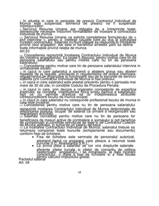 7. In situatia in care in perioada de preaviz Contractul Individual de
Munca este suspendat, termenul de preaviz va fi suspendat
corespunzător;
8. Serviciul Resurse Umane are obligaţia de a întreprinde toate
demersurile necesare întocmirii formalitatilor de încetare a contractului
individual de munca.
(3) Serviciul Resurse Umane va solicita completarea formularului de «
exit interview », pentru a intelege cauzele care au dus la solicitarea
încetării contractului. Salariaţii nu sunt obligaţi sa răspundă la întrebările
privind noul angajator, dar este in beneficiul ambelor parti sa detina
toate informaţiile privind relaţia de munca.
Art.53
(1) Concedierea reprezintă încetarea Contractului Individual de Munca
din initiativa angajatorului. Ea poate fi dispusa: pentru motive care tin de
persoana salariatului sau pentru motive care nu tin de persoana
salariatului.
(2) Concedierea pentru motive care tin de persoana salariatului intervine in
urmatoarele situatii:
a) in cazul in care salariatul a savarsit o abatere grava sau abateri
repetate de la regulile prevăzute in regulamentul de ordine interioara,
regulamentul de organizare si funcţionare sau de la sarcinile de serviciu
stabilite prin Contractul Individual de Munca si fisa postului;
b) in cazul in care salariatul este arestat preventiv pentru o perioada mai
mare de 30 de zile, in condiţiile Codului de Procedura Penala;
c) in cazul in care, prin decizie a organelor competente de expertiza
medicala, se constata inaptitudinea fizica si/sau psihica a salariatului,
fapt ce nu permite acestuia sa isi indeplineasca atributiile
corespunzătoare locului de munca ocupat;
d) in cazul in care salariatul nu corespunde profesional locului de munca in
care este încadrat.
(3) Concedierea pentru motive care nu tin de persoana salariatului
reprezintă incetarea Contractului Individual de Munca determinata de
desfiinţarea postului ocupat de salariat ca urmare a reorganizării sau
restrângerii activitatii.
(4) Salariaţii concediaţi pentru motive care nu tin de persoana lor
beneficiaza de masuri active de combatere a şomajului si pot beneficia
de compensaţii in condiţiile prevăzute de lege si de Contractul Colectiv
de Munca aplicabil, in suma de un salariu de baza.
(5) La incetarea Contractului Individual de Munca, salariatul trebuie sa
returneze companiei toate bunurile (echipamente sau documente)
conform fisei de lichidare:
• Fisa de lichidare este semnata de personalul autorizat,
atestand faptul ca angajatul care pleaca a returnat toate
bunurile S.C. Abasstanza S.R.L;
• La prima plata a salariilor se vor vira drepturile salariale
aferente zilelor lucrate si zilelor de concediu de odihna
neefectuate: angajatului, i se inmaneaza, la data încetării
contractului, o copie a fisei de lichidare si a fisei fiscale
pentru calculul impozitului global.
Pachetul salarial
Art. 54
58
 