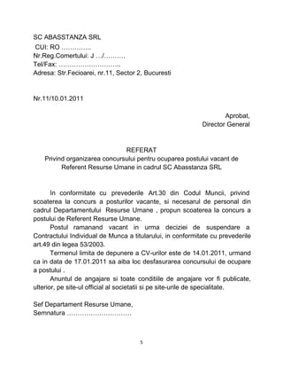 SC ABASSTANZA SRL
CUI: RO …………..
Nr.Reg.Comertului: J …/……….
Tel/Fax: ………………………..
Adresa: Str.Fecioarei, nr.11, Sector 2, Bucuresti
Nr.11/10.01.2011
Aprobat,
Director General
REFERAT
Privind organizarea concursului pentru ocuparea postului vacant de
Referent Resurse Umane in cadrul SC Abasstanza SRL
In conformitate cu prevederile Art.30 din Codul Muncii, privind
scoaterea la concurs a posturilor vacante, si necesarul de personal din
cadrul Departamentului Resurse Umane , propun scoaterea la concurs a
postului de Referent Resurse Umane.
Postul ramanand vacant in urma deciziei de suspendare a
Contractului Individual de Munca a titularului, in conformitate cu prevederile
art.49 din legea 53/2003.
Termenul limita de depunere a CV-urilor este de 14.01.2011, urmand
ca in data de 17.01.2011 sa aiba loc desfasurarea concursului de ocupare
a postului .
Anuntul de angajare si toate conditiile de angajare vor fi publicate,
ulterior, pe site-ul official al societatii si pe site-urile de specialitate.
Sef Departament Resurse Umane,
Semnatura …………………………
5
 