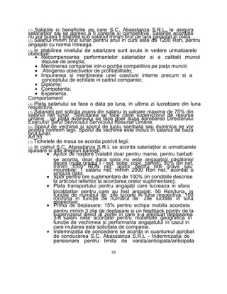 (1) Salariile si beneficiile pe care S.C. Abasstanza S.R.L. le asigura
salariaţilor sai se doresc a fi corecte si competitive. Salariile acordate
nu vor putea fi stabilite sub salariul minim brut pe tara garantat in plata.
(2) Salariul minim brut lunar pentru anul in curs este de 1200 Ron, pentru
angajaţii cu norma întreaga.
(3) In stabilirea nivelului de salarizare sunt avute in vedere urmatoarele
obiective:
• Recompensarea performantelor salariaţilor si a calitatii muncii
depuse de aceştia;
• Menţinerea companiei intr-o poziţie competitiva pe piaţa muncii;
• Atingerea obiectivelor de profitabilitate;
• Impunerea si menţinerea unei coeziuni interne precum si a
conceptului de echitate in cadrul companiei;
• Diplome;
• Competenta;
• Experienţa.
Comportament
(4) Plata salariului se face o data pe luna, in ultima zi lucratoare din luna
respectiva.
(5) Salariaţii pot solicita avans din salariu in valoare maxima de 75% din
salariul net lunar. Solicitarea se face către supervizorul de resurse
umane , iar plata avansului se face doar dupa aprobarea Directorului
Executiv/ Şeful Serviciului Serviciului Resurse Umane.
(6) Sporul de vechime si sporul de lucru sambata sau duminica se vor
acorda conform legii. Sporul de vechime este inclus in salariul de baza
brut lunar.
Art.55
(1) Tichetele de masa se acorda potrivit legii.
(2) In cadrul S.C. Abasstanza S.R.L se acorda salariaţilor si urmatoarele
ajutoare si alte drepturi băneşti:
• Ajutor de naştere (valabil doar pentru mame, pentru barbati
se acorda, doar daca soţia nu este angajata)/ căsătorie/
deces (rude gradul I - sot, soţie, copii, părinţi): 50% din net,
minim 1000 RON net; ajutor pentru boli grave sau
incurabile: 1 salariu net. minim 2000 Ron net, acordat o
singura data;
• Spor pentru ore suplimentare de 100% (in condiţiile descrise
la articolul referitor la acordarea orelor suplimentare);
• Plata transportului pentru angajaţii care lucreaza in afara
localitatilor pentru care au fost angajaţi. 50 Ron/luna, in
funcţie de numărul de zile lucrate in luna respectiva. 100
ron/luna in funcţie de numărul de zile lucrate in luna
respective;
• Prima de deplasare; 15% pentru echipa mobila acordata
pentru minim 3 zile de deplasare si un feedback pozitiv de la
supervizorul direct al zonei in care s-a efectuat deplasarea
3-6 salarii nete acordate pentru mobilitate geografica in
funcţie de vechimea si performanta angajatului in cazul in
care mutarea este solicitata de companie.
• Indemnizaţia de concediere se acorda in cuantumul aprobat
de conducerea S.C. Abasstanza S.R.L - Indemnizaţia de
pensionare pentru limita de varsta/anticipata/anticipata
59
 