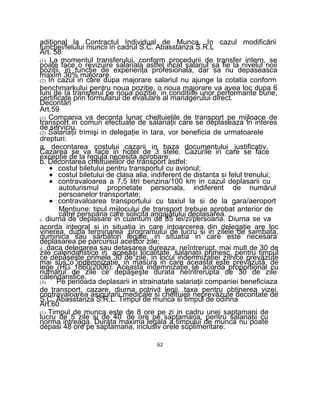 adiţional la Contractul Individual de Munca. In cazul modificării
funcţiei/felului muncii in cadrul S.C. Abasstanza S.R.L
Art. 58
(1) La momentul transferului, conform procedurii de transfer intern, se
poate face o revizuire salariala astfel incat salariul sa fie la nivelul noii
poziţii, in funcţie de experienţa profesionala, dar sa nu depaseasca
maxim 30% majorare.
(2) In cazul in care dupa majorare salariul nu ajunge la cotatia conform
benchmarkului pentru noua poziţie, o noua majorare va avea loc dupa 6
luni de Ia transferul pe noua poziţie, in condiţiile unor performante bune,
certificate prin formularul de evaluare al managerului direct.
Decontări
Art.59
(1) Compania va deconta lunar cheltuielile de transport pe mijloace de
transport in comun efectuate de salariaţii care se deplaseaza in interes
de serviciu.
(2) Salariaţii trimişi in delegaţie in tara, vor beneficia de urmatoarele
drepturi:
a. decontarea costului cazarii in baza documentului justificativ.
Cazarea se va face in hotel de 3 stele. Cazurile in care se face
excepţie de la regula necesita aprobare;
b. Decontarea cheltuielilor de transport astfel:
• costul biletului pentru transportul cu avionul;
• costul biletului de clasa alia, indiferent de distanta si felul trenului;
• contravaloarea a 7,5 litri benzina/100 km in cazul deplasarii cu
autoturismul proprietate personala, indiferent de numărul
persoanelor transportate;
• contravaloarea transportului cu taxiul la si de la gara/aeroport
Menţiune: tipul mijlocului de transport trebuie aprobat anterior de
către persoana care solicita angajatului deplasarea.
c. diurna de deplasare in cuantum de 85 lei/zi/persoana. Diurna se va
acorda integral si in situatia in care intoarcerea din delegaţie are loc
vinerea, dupa terminarea programului de lucru si in zilele de sambata,
duminica sau sărbători legale, in situatia in care este necesara
deplasarea pe parcursul acestor zile;
d. daca delegarea sau detaşarea dureaza, neîntrerupt, mai mult de 30 de
zile calendaristice in aceeaşi localitate, salariaţii primesc, pentru timpul
ce depăşeşte primele 30 de zile, in locul indemnizaţiei zilnice prevăzute
mai sus o indemnizaţie, in masura in care aceasta este prevăzută de
lege (HG 1860/2006). Aceasta indemnizaţie se acorda proportional cu
numărul de zile ce depăşeşte durata neîntrerupta de 30 de zile
calendaristice.
(3) Pe perioada deplasarii in strainatate salariaţii companiei beneficiaza
de transport, cazare, diurna potrivit legii, taxa pentru obţinerea vizei,
contravaloarea asigurarii medicale si cheltuieli neprevăzute decontate de
S.C. Abasstanza S.R.L. Timpul de munca si timpul de odihna
Art.60
(1) Timpul de munca este de 8 ore pe zi in cadru unei saptamani de
lucru de 5 zile si de 40 de ore pe saptamana, pentru salariaţii cu
norma intreaga. Durata maxima legala a timpului de munca nu poate
depasi 48 ore pe saptamana, inclusiv orele suplimentare.
62
 