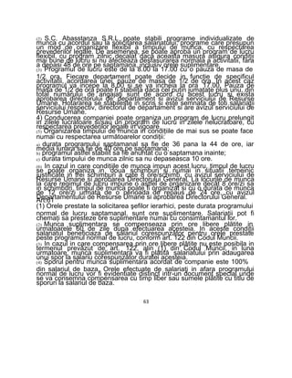 (2) S.C. Abasstanza S.R.L poate stabili programe individualizate de
munca cu acordul sau la solicitarea salariatului, programe care presupun
un mod de organizare flexibil a timpului de munca, cu respectarea
prevederilor legale. De asemenea, se poate aproba un program de lucru
flexibil, cu program zilnic decalat daca aceasta masura asigura condiţii
mai bune de lucru si nu afecteaza desfasurarea normala a activitatii, fara
a depasi 48 de ore pe saptamana, inclusiv orele suplimentare.
(3) Programul de lucru este de la 8.00 la 17.00 cu o pauza de masa de
1/2 ora. Fiecare departament poate decide in funcţie de specificul
activitatii, acordarea unei pauze de masa de 1/2 de ora. In acest caz
programul va incepe la 8.00 si se va incheia la ora 17.00. Pauza de
masa de 1/2 de ora poate fi stabilita daca cel puţin jumatate plus unu, din
total numărului de angajaţi sunt de acord cu acest lucru si exista
aprobarea directorului de departament si avizul serviciului de Resurse
Umane. Hotararea se stabileste in scris si este semnata de toti salariaţii
serviciului respectiv, directorul de departament si are avizul serviciului de
Resurse Umane.
4) Conducerea companiei poate organiza un program de lucru prelungit
in zilele lucratoare si/sau un program de lucru in zilele nelucratoare, cu
respectarea prevederilor legale in vigoare.
(5) Organizarea timpului de munca in condiţiile de mai sus se poate face
numai cu respectarea următoarelor condiţii:
a) durata programului saptamanal sa fie de 36 pana la 44 de ore, iar
media lunara sa fie de 40 ore pe saptamana;
b) programul astfel stabilit sa fie anuntat cu o saptamana inainte;
c) durata timpului de munca zilnic sa nu depaseasca 10 ore.
(6) In cazul in care condiţiile de munca impun acest lucru, timpul de lucru
se poate organiza in doua schimburi si numai in situatii temeinic
justificate in trei schimburi a cate 8 ore/schimb, cu avizul serviciului de
Resurse Umane si aprobarea Directorului General. La locurile de munca
la care regimul de lucru impune o astfel de organizare decât 8 ore/zi sa
in schimburi, timpul de munca poate fi organizat si cu o durata de munca
de 12 ore/zi urmata de o perioada de repaus de 24 ore, cu avizul
Departamentului de Resurse Umane si aprobarea Directorului General.Art.61
(1) Orele prestate la solicitarea şefilor ierarhici, peste durata programului
normal de lucru saptamanal, sunt ore suplimentare. Salariaţii pot fi
chemaţi sa presteze ore suplimentare numai cu consimtamantul lor.
(2) Munca suplimentara se compenseaza prin ore libere plătite in
urmatoarele 60 de zile dupa efectuarea acesteia. In aceste condiţii
salariatul beneficiaza de salariul corespunzător pentru orele prestate
peste programul normal de lucru, conform art. 122 din Codul Muncii.
(3) In cazul in care compensarea prin ore libere plătite nu este posibila in
termenul prevăzut de art. 122, alin (1) din Codul Muncii, in luna
urmatoare, munca suplimentara va fi plătită salariatului prin adaugarea
unui spor la salariu corespunzător duratei acesteia.
(4) Sporul pentru munca suplimentara acordat de companie este 100%
din salariul de baza. Orele efectuate de salariaţi in afara programului
normal de lucru vor fi evidentiate distinct intr-un document special unde
se va consemna compensarea cu timp liber sau sumele plătite cu titlu de
sporuri la salariul de baza.
63
 