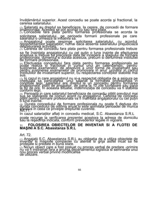învăţământul superior. Acest concediu se poate acorda şi fractional, la
cererea salariatului.
(2) Salariaţii au dreptul sa beneficieze, la cerere, de concedii de formare
profesionala. Acestea se pot acorda cu sau fara plata.
(3) Concediile fara plata pentru formarea profesionala se acorda la
solicitarea salariatului, pe perioada formarii profesionale pe care
salariatul o urmeaza la initiativa sa.
(4) Angajatorul poate respinge solicitarea salariatului, cu acordul
reprezentanţilor salariaţilor, numai daca absenta salariatului prejudiciază
desfasurarea activitatii.
(5) Cererea de concediu fara plata pentru formarea profesionala trebuie
sa fie înaintata angajatorului cu cel puţin o luna inainte de efectuarea
acestuia si trebuie sa precizeze data de începere a stagiului de formare
profesionala, domeniul si durata acestuia, precum si denumirea institutiei
de formare profesionala.
(6) Efectuarea concediului fara plata pentru formarea profesionala se
poate realiza si fractionat in cursul unui an calendaristic, pentru
susţinerea examenelor de absolvire a unor forme de invatamant sau
pentru susţinerea examenelor de promovare in anul următor in cadrul
institutiilor de invatamant superior, cu respectarea condiţiilor stabilite mai
sus.
(7) In cazul in care angajatorul nu si-a respectat obligaţia de a asigura pe
cheltuiala sa participarea unui salariat la formarea profesionala in
condiţiile legii, salariatul are dreptul la un concediu pentru formarea
profesionala, plătit de angajator, de pana la 10 zile lucratoare sau pana
la 80 de ore. In aceasta situatie, indemnizaţia de concediu va fi stabilita
conform legii.
(8) Perioada in care salariatul beneficiaza de concediu plătit prevăzut mai
sus se stabiIeste de comun acord cu angajatorul. Cererea de concediu
plătit pentru formare profesionala va fi înaintata angajatorului cu cel puţin
o luna inainte.
(9) Durata concediului de formare profesionala nu poate fi dedusa din
durata concediului de odihna anual si este asimilata perioadei de munca
efectiva in ceea ce priveşte drepturile cuvenite.Art.71.
In cazul salariaţilor aflaţi in concediu medical, S.C. Abasstanza S.R.L
poate recurge la verificarea prezentei acestora la adresa de domiciliu
sau la reşedinţa indicata, conform prevederilor legale in vigoare.
XI. FOLOSIREA OBIECTELOR DE INVENTAR SI A FLOTEI DE
MAŞINI A S.C. Abasstanza S.R.L
Art. 72.
(1) Angajaţii S.C. Abasstanza S.R.L au obligaţia de a utiliza obiectele de
inventar si maşinile companiei cu atentie si grija astfel incat sa fie
protejate si predate in buna stare.
(2) Niciun obiect care a fost preluat cu proces verbal de predare -primire
nu va fi instrainat fara a anunţa departamentul logistica si semnarea unui
nou proces verbal privind modificarea
de utilizare.
66
 