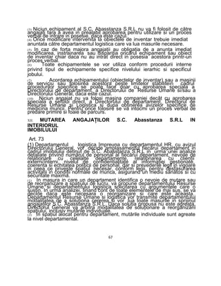 (3) Niciun echipament al S.C. Abasstanza S.R.L nu va fi folosit de către
angajaţi fara a avea in prealabil aprobarea pentru utilizare si un proces
verbal de intrare in posesie, daca este cazul.
(4) Orice modificare intervenita la obiectele de inventar trebuie imediat
anuntata către departamentul logistica care va lua masurile necesare.
(5) In caz de forţa majora angajaţii au obligaţia de a anunţa imediat
modificarea, instrainarea sau dispariţia oricărui echipament sau obiect
de inventar chiar daca nu au intrat direct in posesia acestora printr-un
proces verbal.
(6) Toate echipamentele se vor utiliza conform procedurii interne
privind tipul de echipamente specifice nivelului ierarhic si specificul
jobului.
(7) Acordarea echipamentului (obiectelor de inventar) sau a maşinii
de serviciu sau folosirea acestora peste limitelor stabilitein cadrul
procedurilor specifice se poate face doar cu aprobarea speciala a
Directorului de departament, a Directorului de Resurse Umane si/sau a
Directorului General, daca este cazul.
(10) Niciun angajat nu va folosi maşina companiei decât cu aprobarea
speciala a şefului direct, a Directorului de departament, Directorul de
Resurse Umane si Logistica si dupa obţinerea avizelor specifice de
medicina muncii. Pentru orice folosire se va intocmi un proces verbal de
predare primire si foaie de parcurs.
XII. MUTAREA ANGAJAŢILOR S.C. Abasstanza S.R.L IN
INTERIORUL
IMOBILULUI
Art. 73
(1) Departamentul logistica împreuna cu departamentul HR, cu avizul
Directorului General, vor decide amplasamentul fiecărui departament in
cadrul imobilului detinut de S.C. Abasstanza S.R.L in urma unei analize
detaliate privind numărul de personal al fiecărui departament, nevoile de
relationare cu celelalte departamente, relationarea cu clienţii
externi/interni, nivelul de confidenţialitate al informaţiei gestionate,
coerenta si echitatea politicii de personal, dar si prevederile legii in vigoare
in ceea ce priveşte spaţiul necesar, conform legii, pentru desfasurarea
activitatii in condiţii normale de munca, asigurand un mediu sănătos si cu
securitate maxima.
(1) In masura in care un departament identifica o nevoie de mutare sau
de reorganizare a spaţiului de lucru, va propune departamentului Resurse
Umane si departamentului logistica solicitarea cu argumentele care o
susţin. In urma analizei, tinand cont de toate elementele de mai sus, se va
decide daca este necesara o reorganizare si care este aceasta.
Departamentul Resurse Umane si logistica vor transmite departamentului
modalitatea de a soluţiona cererea si vor lua toate masurile in sprijinul
angajaţilor S.C. Abasstanza S.R.L. Daca soluţia propusa nu este agreata,
Directorul General va arbitra modalitatea de soluţionare a reorganizării
spaţiului, inclusiv mutările individuale.
(2) In spaţiul alocat pentru departament, mutările individuale sunt agreate
la nivel departamental.
67
 