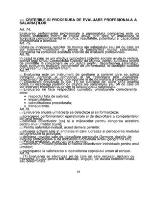 XIII. CRITERIILE SI PROCEDURA DE EVALUARE PROFESIONALA A
SALARIAŢILOR
Art. 74.
Evaluarea performantei profesionale a personalului companiei este un
proces sistematic intern, de regula anual, prin care se analizeaza si
apreciaza comportamentul in munca, rezultatele, potentialul si capacitatea
profesionala a acestuia.
Art. 75.
Odata cu inceperea relaţiilor de munca ale salariatului sau ori de cate ori
vor interveni modificări cu privire la functia/felul muncii salariatului,
compania va comunica acestuia criteriile de evaluare profesionala.
Art.76.
In cazul in care se vor efectua concedieri criteriile sociale avute in vedere,
potrivit legii si/sau Contractului Colectiv de Munca, pentru stabilirea ordinii
de prioritate la concediere se vor aplica pentru departajarea salariaţilor,
dupa evaluarea realizarii obiectivelor de performanta, in condiţiile stabilite
prin prezentul regulament Intern.
Art.77.
(1) Evaluarea este un instrument de gestiune a carierei care se aplica
întregului personal al companiei si se realizeaza prin evaluarea
obiectivelor de performanta operaţionale si de dezvoltare a competentelor.
(2) Obiectivele prevăzute la alin. (1) se stabilesc de către şeful ierarhic
odata cu inceperea relaţiilor de munca ale salariatului sau ori de cate ori
vor interveni modificări cu privire la functia/postul salariatului.
(3) Evaluarea se face respectând cumulativ urmatoarele considerente
etice:
• respectul fata de salariat;
• imparţialitatea;
• corectitudinea procedurala;
• transparenta.
Art.78.
(1) Evaluarea anuala urmăreşte sa detecteze si sa formalizeze:
a) aprecierea performantelor operaţionale si de dezvoltare a competentelor
din anul trecut;
b) definirea obiectivelor (ce) si a mijloacelor pentru atingerea acestora
pentru anul următor (cum);
(2) Pentru salariatul evaluat, acest demers permite:
a) situarea acţiunii sale in entitatea in care lucreaza si perceperea nivelului
de contributie la activitate;
b) definirea nevoilor sale de dezvoltare personala (formare, dorinţe de
evoluţie profesionala si de mobilitate funcţionala si/sau geografica etc).
(3) Pentru evaluator, acest demers permite:
a) reamintirea misiunii postului si fixarea obiectivelor individuale pentru anul
următor;
b) participarea la valorizarea si dezvoltarea capitalului uman al echipei.
Art.79.
(1) Evaluarea se efectueza ori de cate ori este necesar, inclusiv cu
frecventa anuala pentru toti salariaţii, angajaţi pe durata nedeterminata
sau determinata.
68
 
