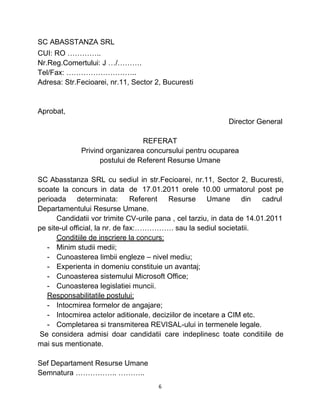 SC ABASSTANZA SRL
CUI: RO …………..
Nr.Reg.Comertului: J …/……….
Tel/Fax: ………………………..
Adresa: Str.Fecioarei, nr.11, Sector 2, Bucuresti
Aprobat,
Director General
REFERAT
Privind organizarea concursului pentru ocuparea
postului de Referent Resurse Umane
SC Abasstanza SRL cu sediul in str.Fecioarei, nr.11, Sector 2, Bucuresti,
scoate la concurs in data de 17.01.2011 orele 10.00 urmatorul post pe
perioada determinata: Referent Resurse Umane din cadrul
Departamentului Resurse Umane.
Candidatii vor trimite CV-urile pana , cel tarziu, in data de 14.01.2011
pe site-ul official, la nr. de fax:……………. sau la sediul societatii.
Conditiile de inscriere la concurs:
- Minim studii medii;
- Cunoasterea limbii engleze – nivel mediu;
- Experienta in domeniu constituie un avantaj;
- Cunoasterea sistemului Microsoft Office;
- Cunoasterea legislatiei muncii.
Responsabilitatile postului:
- Intocmirea formelor de angajare;
- Intocmirea actelor aditionale, deciziilor de incetare a CIM etc.
- Completarea si transmiterea REVISAL-ului in termenele legale.
Se considera admisi doar candidatii care indeplinesc toate conditiile de
mai sus mentionate.
Sef Departament Resurse Umane
Semnatura …………….. ………..
6
 