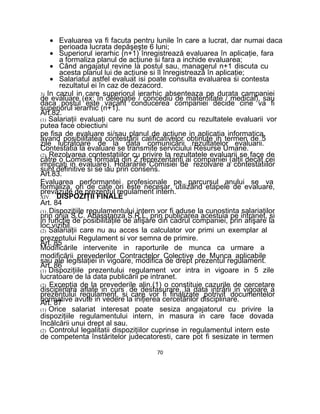 • Evaluarea va fi facuta pentru lunile în care a lucrat, dar numai daca
perioada lucrata depăşeşte 6 luni;
• Superiorul ierarhic (n+1) înregistrează evaluarea în aplicaţie, fara
a formaliza planul de acţiune si fara a inchide evaluarea;
• Când angajatul revine la postul sau, managerul n+1 discuta cu
acesta planul lui de acţiune si îl înregistrează în aplicaţie;
• Salariatul astfel evaluat isi poate consulta evaluarea si contesta
rezultatul ei în caz de dezacord.
3) In cazul in care superiorul ierarhic absenteaza pe durata campaniei
de evaluare (ex: în delegaţie / concediu de maternitate / medical), sau
daca postul este vacant conducerea companiei decide cine va fi
superiorul ierarhic (n+1).
Art.82.
(1) Salariaţii evaluaţi care nu sunt de acord cu rezultatele evaluarii vor
putea face obiectiuni
pe fisa de evaluare si/sau planul de acţiune in aplicaţia informatica,
avand posibilitatea contestării calificativelor obtinute in termen de 5
zile lucratoare de la data comunicării rezultatelor evaluarii.
Contestatia la evaluare se transmite serviciului Resurse Umane.
(2) Rezolvarea contestatiilor cu privire la rezultatele evaluarii se face de
către o Comisie formata din 2 reprezentanţi ai companiei (alţii decât cei
implicaţi in evaluare). Hotararile Comisiei de rezolvare a contestatiilor
sunt definitive si se iau prin consens.
Art.83.
Evaluarea performantei profesionale pe parcursul anului se va
formaliza, ori de cate ori este necesar, utilizând etapele de evaluare,
prevăzute de prezentul regulament intern.
XIV. DISPOZIŢII FINALE
Art. 84
(1) Dispoziţiile regulamentului intern vor fi aduse la cunostinta salariaţilor
prin grija S.C. Abasstanza S.R.L, prin publicarea acestuia pe intranet, si
in funcţie de posibilităţile de afişare din cadrul companiei, prin afişare la
loc vizibil.
(2) Salariaţii care nu au acces la calculator vor primi un exemplar al
prezentului Regulament si vor semna de primire.
Art. 85
Modificările intervenite in raporturile de munca ca urmare a
modificării prevederilor Contractelor Colective de Munca aplicabile
sau ale legislaţiei in vigoare, modifica de drept prezentul regulament.
Art. 86
(1) Dispoziţiile prezentului regulament vor intra in vigoare in 5 zile
lucratoare de la data publicării pe intranet.
(2) Excepţia de la prevederile alin.(1) o constituie cazurile de cercetare
disciplinara aflate in curs de desfasurare, la data intrării in vigoare a
prezentului regulament, si care vor fi finalizate potrivit documentelor
normative avute in vedere la iniţierea cercetărilor disciplinare.Art. 87
(1) Orice salariat interesat poate sesiza angajatorul cu privire la
dispoziţiile regulamentului intern, in masura in care face dovada
încălcării unui drept al sau.
(2) Controlul legalitatii dispoziţiilor cuprinse in regulamentul intern este
de competenta înstăritelor judecatoresti, care pot fi sesizate in termen
70
 