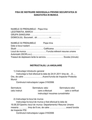 FISA DE INSTRUIRE INDIVIDUALA PRIVIND SECURITATEA SI
SANATATEA IN MUNCA
NUMELE SI PRENUMELE : Popa Irina
LEGITIMATIA, MARCA: …………………………………
GRUPA SANGUINA: ……………………………………
DOMICILIUL: Bucuresti , str…………….. nr………….
NUMELE SI PRENUMELE Popa Irina
Data si locul nasterii ………………………………………………………………
Studii ……………………………….. Calificarea ………………………………
Locul de munca……………………….. Functia:referent resurse umane
Autorizatii (ISCIR,s.a.)…………………………………………………………
Traseul de deplasare la/de la serviciu …………………… Durata (minute)
INSTRUCTAJUL LA ANGAJARE
1) Instructajul introductiv general
Instructajul a fost efectuat la data de 24.01.2011 timp de …8….
Ore, de catre ………………………Avand functia de Inspector Protectia
Muncii
Continutul instructajului Legea 319/2006
Semnatura Semnatura celui Semnatura celui
celui instruit care a efectuat care a verificat
instructajul insusirea cunostintelor
2) Instructajul la locul de munca
Instructajul la locul de munca a fost efectuat la data de
16.08.2012pentru locul de munca Departamentul Resurse Umane
meseria ………… timp de 8 ore, de catre ………………….. avand functia
de Inspector PSI
Continutul instructajului Legea 319/2006
 