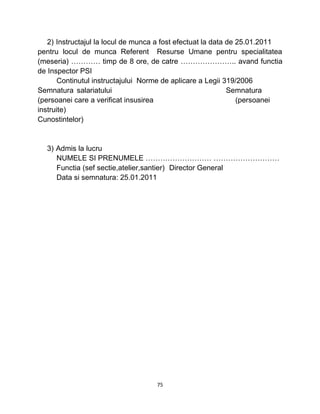 2) Instructajul la locul de munca a fost efectuat la data de 25.01.2011
pentru locul de munca Referent Resurse Umane pentru specialitatea
(meseria) ………… timp de 8 ore, de catre ………………….. avand functia
de Inspector PSI
Continutul instructajului Norme de aplicare a Legii 319/2006
Semnatura salariatului Semnatura
(persoanei care a verificat insusirea (persoanei
instruite)
Cunostintelor)
3) Admis la lucru
NUMELE SI PRENUMELE ……………………… ………………………
Functia (sef sectie,atelier,santier) Director General
Data si semnatura: 25.01.2011
75
 