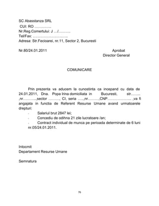 SC Abasstanza SRL
CUI: RO …………..
Nr.Reg.Comertului: J …/……….
Tel/Fax: ………………………..
Adresa: Str.Fecioarei, nr.11, Sector 2, Bucuresti
Nr.80/24.01.2011 Aprobat
Director General
COMUNICARE
Prin prezenta va aducem la cunostinta ca incepand cu data de
24.01.2011, Dna. Popa Irina domiciliata in Bucuresti, str……..
,nr………..,sector ………, CI, seria …..,nr………,CNP……………….. ,va fi
angajata in functia de Referent Resurse Umane avand urmatoarele
drepturi:
- Salariul brut 2847 lei;
- Concediu de odihna 21 zile lucratoare /an;
- Contract individual de munca pe perioada determinate de 6 luni
nr.05/24.01.2011.
Intocmit
Departament Resurse Umane
Semnatura
76
 