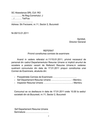 SC Abasstanza SRL CUI: RO
………….. Nr.Reg.Comertului: J
…/………. Tel/Fax:
………………………..
Adresa: Str.Fecioarei, nr.11, Sector 2, Bucuresti
Nr.65/13.01.2011
Aprobat,
Director General
REFERAT
Privind constituirea comisiei de examinare
Avand in vedere referatul nr.11/10.01.2011, privind necesarul de
personal din cadrul Departamentului Resurse Umane si implicit anuntul de
scoatere a postului vacant de Referent Resurse Umane,in vederea
sustinerii concursului din data de 17.01.2011 propun constituirea unei
Comisii de Examinare, alcatuita din:
- Presedintele Comisie de Examinare …………………………..
- Sef Departament Resurse Umane ……………………… - Membru
- Inspector Resurse Umane …………………………………- Membru
Concursul se va desfasura in data de 17.01.2011 orele 10.00 la sediul
societatii din str.Bucuresti, nr.11, Sector 2, Bucuresti
Sef Departament Resurse Umane
Semnatura ………………………….
7
 