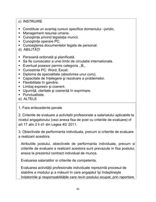 c) INSTRUIRE
 Constituie un avantaj cursuri specifice domeniului –juridic,
 Management resurse umane.
 Cunoştinţe privind legislaţia muncii.
 Cunoştinţe operare PC.
 Cunoaşterea documentelor legate de personal.
d) ABILITĂŢI
 Persoană ordonată şi planificată.
 Sa fie cunoscator a unei limbi de circulatie internationala.
 Eventual posesor permis categoria ,,B,,
 Cunostinte PC: Word, Excel;
 Diploma de specialitate (absolvirea unui curs);
 Capacitate de înţelegere şi rezolvare a problemelor.
 Flexibilitate în gandire.
 Limbaj expresiv şi coerent.
 Uşurinţă, claritate şi coerenţă în exprimare.
 Punctualitate.
e) ALTELE
1. Fara antecedente penale
2. Criteriile de evaluare a activitatii profesionale a salariatului aplicabile la
nivelul angajatorului (vezi anexa fisa de post cu criteriile de evaluare) cf
art 17 alin 2 li d1 din Legea 40/ 2011.
3. Obiectivele de performanta individuala, precum si criteriile de evaluare
a realizarii acestora.
Atributiile postului, obiectivele de performanta individuala, precum si
criteriile de evaluare a realizarii acestora sunt prevazute in fisa postului,
anexa la prezentul contract individual de munca.
Evaluarea salariatilor si criteriile de competenta.
Evaluarea activităţii profesionale individuale reprezintă procesul de
stabilire a modului şi a măsurii în care angajatul îşi îndeplineşte
îndatoririle şi responsabilităţile care revin postului ocupat, prin raportare
81
 